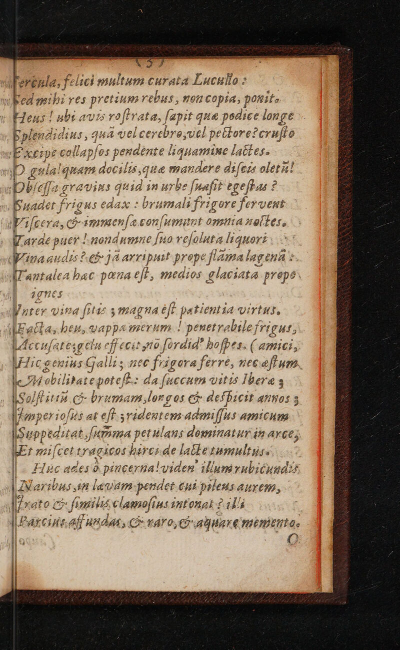 Ferénla, felici Dip Curata Lucullo : bed eibi res preroeas rebus, 90H Copia, ponit. H Heus ! ubi ato vofivata, fapit qua podice longe - bpleuzi dius, qua vel |cerebroyucl petlore?cvnuflo «E &amp;eipt collapfos j pendente liquamine lattes. aD. gula'quam deaslis; qua mandere difezs olet! Deedfa grains c quid in urbe [nafit pellat: ? B uadet frigus edax : brumali frigore feruem / Wifeera 4. CÓ imimenja con[umunt omia uoltes, |Warde puer : uondnmne [uo rejolnta «liquori vrina audzs eb 1 à arripuit prope fama lagen : . t l'antalea bac pana eft. medios glaciata. prepes age | nter vina fitaz s magna éft. patientia virtus, [; ala, beu, vappa merum ! penetrabile f. jrigut; deeufatesgelu f niv fraud hofpes. ( amici, Wicgenius Galli, nec frigora ferre, necafum. 7i vobilitat e poteft Lm bs ue vitis Ibera ISolfé ith 7 e brumam longos et defbicit anos pfenper iofus at eft ridentem admiffus amicum s uppeditat, umma petulaus dominatur in AY. AE: mi[cet L'gÀCOS harcs.de latte tumultus. | | Huc ades à pincerga vid eg ium vubicundz )|N aribus in lauum-pendet eui paleus aurem, l/xato co» fendi lis elamofins intonat? 41 Q. E NE PMPTUM