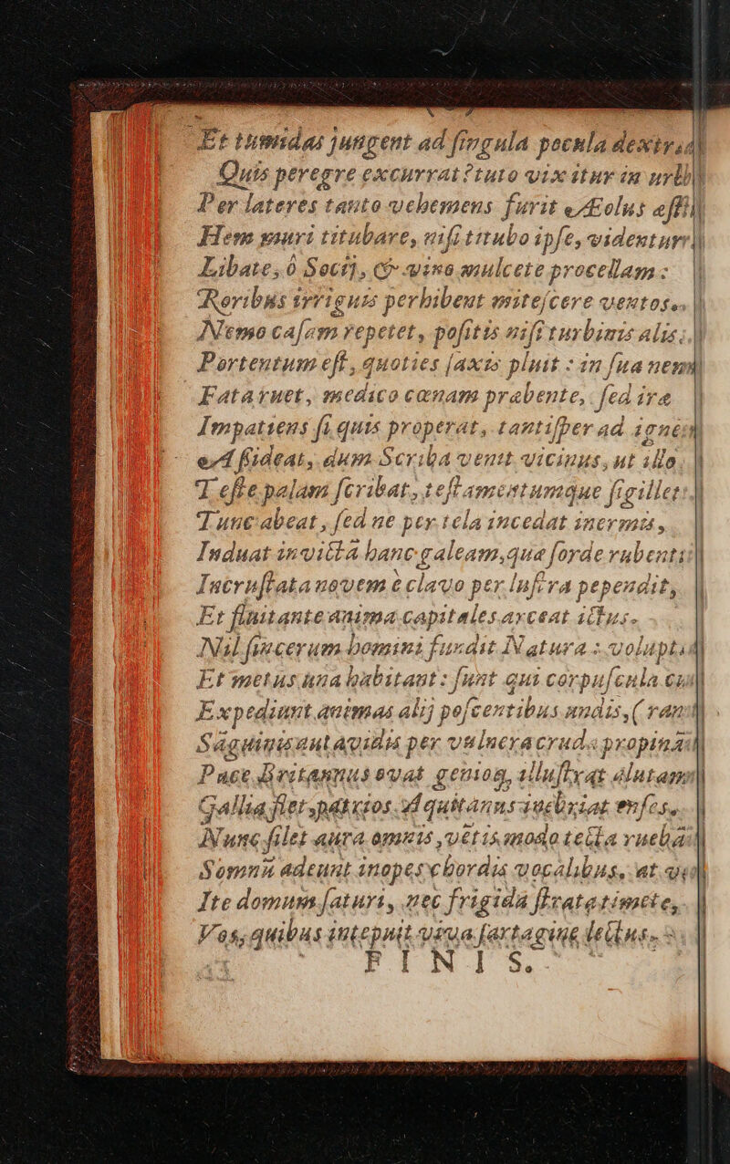 Hilitdas 1ungent 4d ic cy pocula de dextyas uis peregre excuvrat?tuto vix itur iu iil Libate, 6 Sectj, CP ino aulcete procellag : meribus 1 Yu s perhibent esitefcere ventos, INemo ca[em repetet, pofitis nsff 1uybimis alis. Fatakruet, snedico comam prabente, fea 1/4 ed f'ideat, dum Scr: 3i venu vicinus, At ilo 7 effe palam feriat, 1 ie Andr Luc qae gn tgillet Tusc abeat , fed 8€ pey.t IHcedat inermis , Induat in vitta hane ples que, lorde vubenti Iucrnflatausvem &amp; clau o ptr lufrra papa Et flnitante anima capitales axceat ictus. Nul fuccerum bomini fuxdit INatura :-uolupti Etwmetus una habitant : fi : funt qu (2 Cor pufeula CL Expediunt autmas alij 59) [centibus uudis,( ran Sá ia Hiis aul Aid pex vtlneracrud« Vivo Pau Beitannas vat geuion, alluflyqt élutam Gallia let patios M quitas: 3Uelxiat enfos. N. ume file AHTA. ODIEIS ,'UEE IS 28080 Le Gla vuela Somnia adeunt 4 inopes cbordia vocalibus, at. qe Ite domum [aturi, zet frigida flzatatimite, V5; quibus nep t iua [artaging eius. 5: FINIS [ e i e e P OB eii E