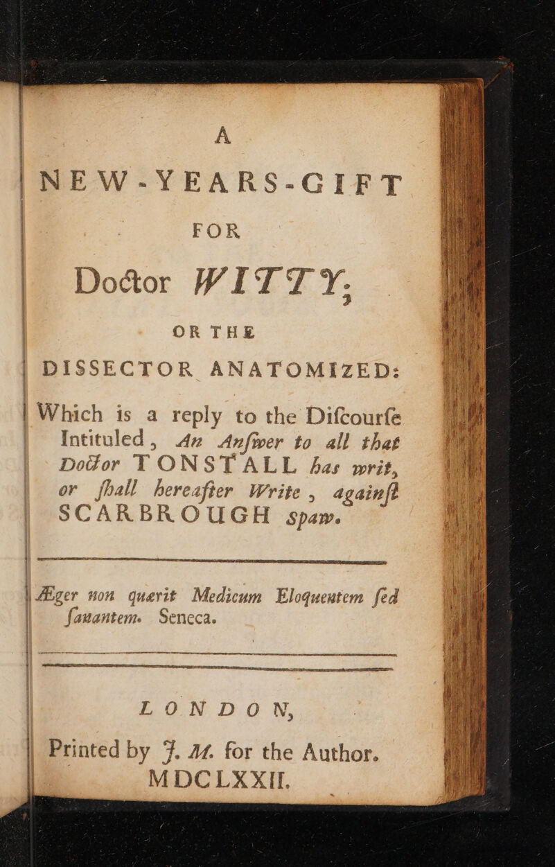 A NEW-YEARS-GIFT FOR Doctor WITT Y; OR THE fs DISSECTOR ANATOMIZED: [im | Which is a reply to the Diftourfe Intituled, 2 Anfwer to all that es Dotor TONSTALL bas writ, Hh or fit hereafier Write , againft al SCARBROUGH spam. in ee ee ee | Alger non quevit Medicum Eloquentem fed Ce) gC ar if (anantem. Seneca. I SS SSSA gD LONDON, ) * a Pr ' : MDCLXXIL ag