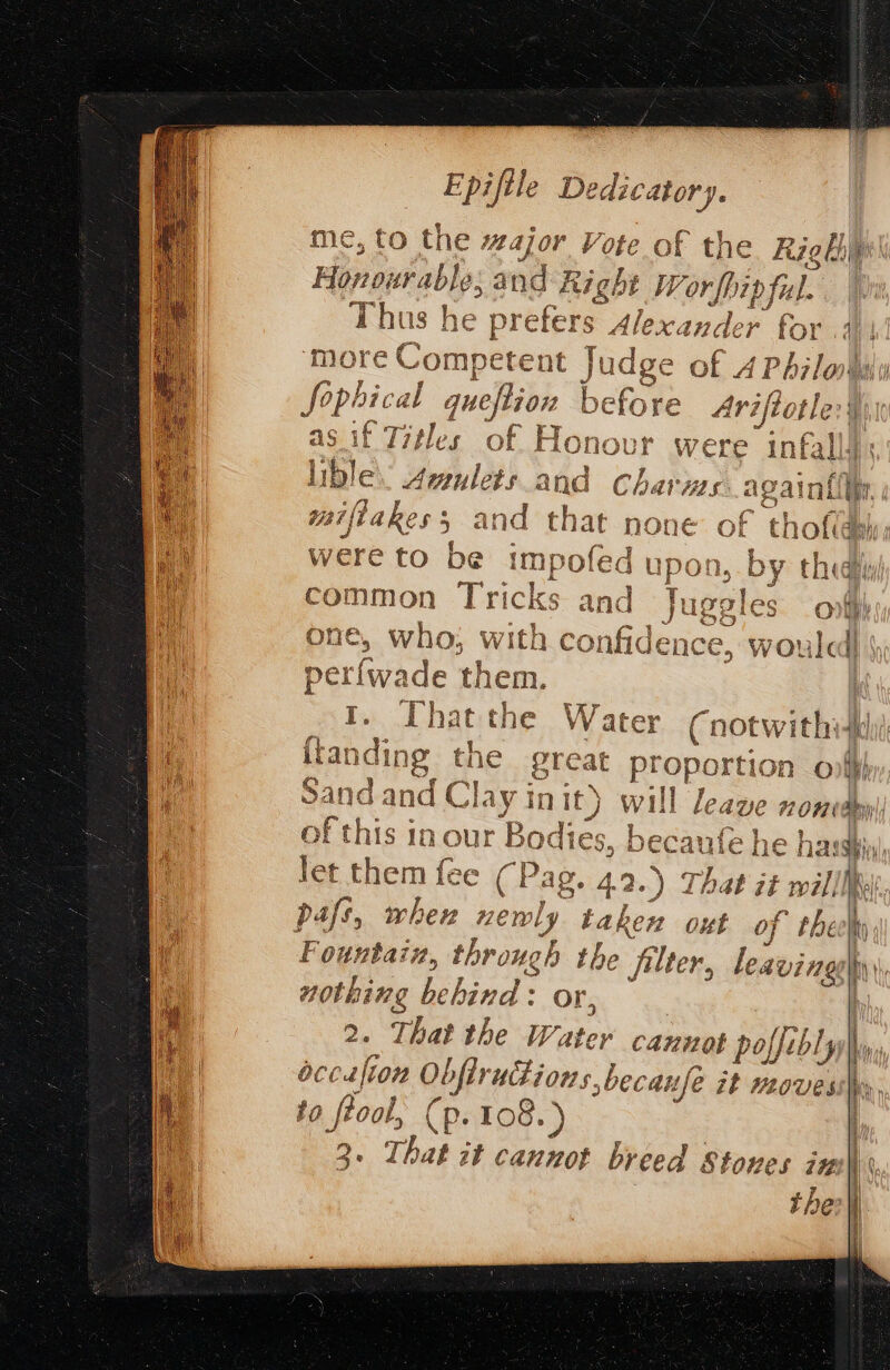 me, to the wajor Vote of the Rig big Honourable: cand Right Wor fhip fil. Thus he A havi S Alexander for .4| more Competent Ja de of 4 Philohily Sophical chi &amp; fore re Ariftotle:§ sif Titles of Flono if lible: alti and sha ws again{ were to. be impofed upon, DY thea i. i : 7 common Tricks and Juggles opfh ov «I ¢ ir |. > Try e ; YY fr 7 74 a j 1 one 2 who; wita car fide ence -y WOU ile 4} perfwa ade them. 1S ] In our ‘Br aa of th Tes, pecaute he harsh let them fee (Pag. 4.2.) Thao it willlk Fountain, thr rong b the filter, nothing hehind : or, 2. That the Water Can1OE | poffe. bly bccalion Ob bfiructions 50 ecanfe 2 it LOVES to ftool, (p. 108. ) 2 2. That it cannot breed Stoves imu\\ thei leavingsy