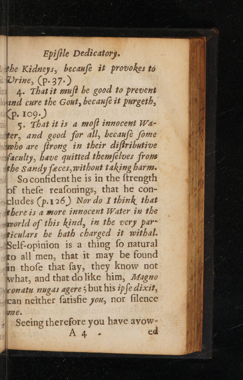 lhe Kidneys, becanfé it provokes to | Wrine, (p-37-) id 4. Thatit auf? be good to prevent iltand cure the Gout, becanfe it purgeth, Cp. 109.) i) 5. That itis a moft innocent Wa- ter, and good for all, becanfe fome \lieeho are firong in their diftributive Haculty, have quitted themfelves frous the Sandy feces, without taking harm. So confident he is in the {trength pf thefe reafonings, that he con- \dcludes (p.126,) Nor do I think that ‘here is a more innocent Water in the wavorld of this kind, ix the very par- wiculars be hath charged it withal. (iSelf-opinion is a thing fo natural fro all men, that it may be found jin thofe that fay, they know not ‘what, and that dolike him, Adzgno \eonaty nugas agere 5 but his épfe dixit, dican neither fatisfie yor, nor filence lve. 4) Seeing therefore you have avow- PAM: A4 - ed ; q