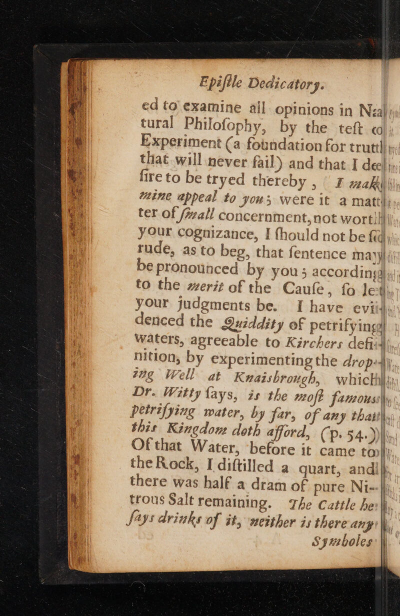 ed to examine all opinions in Neal: tural Philofophy, by the teft Experiment (a foundation for trutth w; that will never fail) and that I deel, fireto be tryed thereby , F wakiiiii ine appeal to yous were it a mattis, ter of (wall concernme nt, not wortii| your cognizance, I fhould not be fia) rude, as to beg, that fentence mayyi i be pronounced by you 5 accordingd yj; to the merit of the Caule, fo Je Hip your judgments be. I have evi ih denced the Quiddity of petrifyingg) waters, agreeable to Kirchers defiid) nition, by experimenting the drop-iy, tug Well at Kuaishrough, whickhii: Dr. Witty lays, is the moft famous Ir petrifying water, by far, of any thatthy this Kingdons doth afford, (p. 54.) Of that Water, ‘before it came tony: , hy there was half a dram of pure Ni- i} trous Salt remaining. The Cattle he i, Says drimks of it, neither is there ang \, Syuboles Hy
