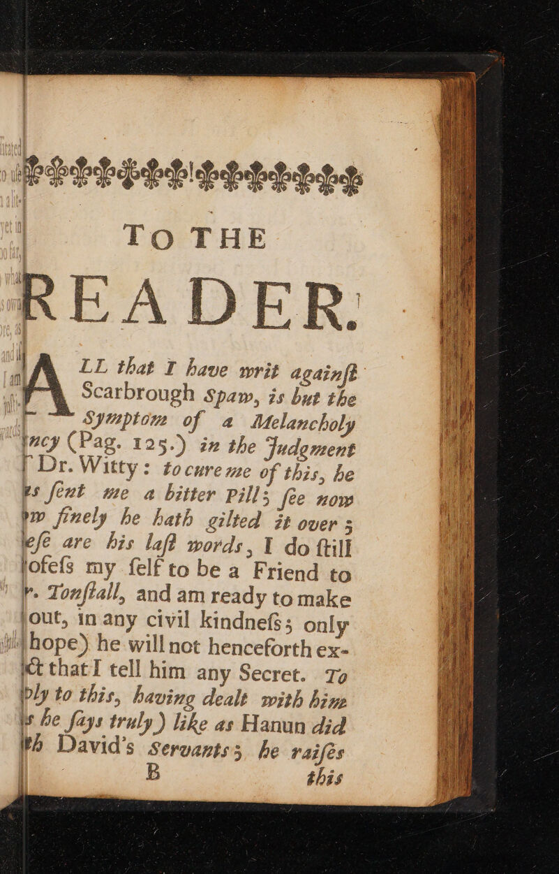 ase LL that © have writ againft I, Scarbrough spaw, is but the i Symptom of a Melancholy “facy (Pag. 125.) ix the Judgment (Dr. Witty: to cure me of this, he es fext me a bitter pill; fee now bw finely he hath gilted it over ; efe are his laff words, I do frill jofefs my felf to be a Friend to r- Tonfiall, and am ready to make jout, in any civil kindnefs; only ii) hope). he will not henceforth ex- kt thatI tell him any Secret. ly to this, having dealt with hine is he fays truly) like as Hanun did th David's servants; he raifes a B this