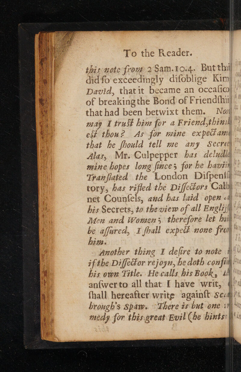 10.4. But thi didfo exceedingly difeb blige Kim David, thatit became an occalio) of breaking the Bond of Friendfhiy that had been betwixt them. Novi’ oe I trust him for a Friend,thinih est thoue As for mine ex ped AN shat he fhould tell me any Secret Alas, Mr. Culpepper has . deludlld mine hopes long ft a for he haviin Tranfiated the London Difpenili tory, has rifled the Diffectors Cath net Counfels, avd has laid die | his Secrets, to the view of all Englij\’: Men and Womens therefore let hii’ be affured, 1 fhall expetk none frei)” him. ! Another thing £ defire to mote a! ifthe Diffedor rejoyn, be doth confim his own Title. Hecalls his Book, th anfwerto all that [ have writ, 4 fhall hereafter write againft seaq' brough'’s Spam. © There is but one i I. Ay medy for this.great Evil (be hints} Le age ( a cs EZ S Bi ote prow 20am. Cc —