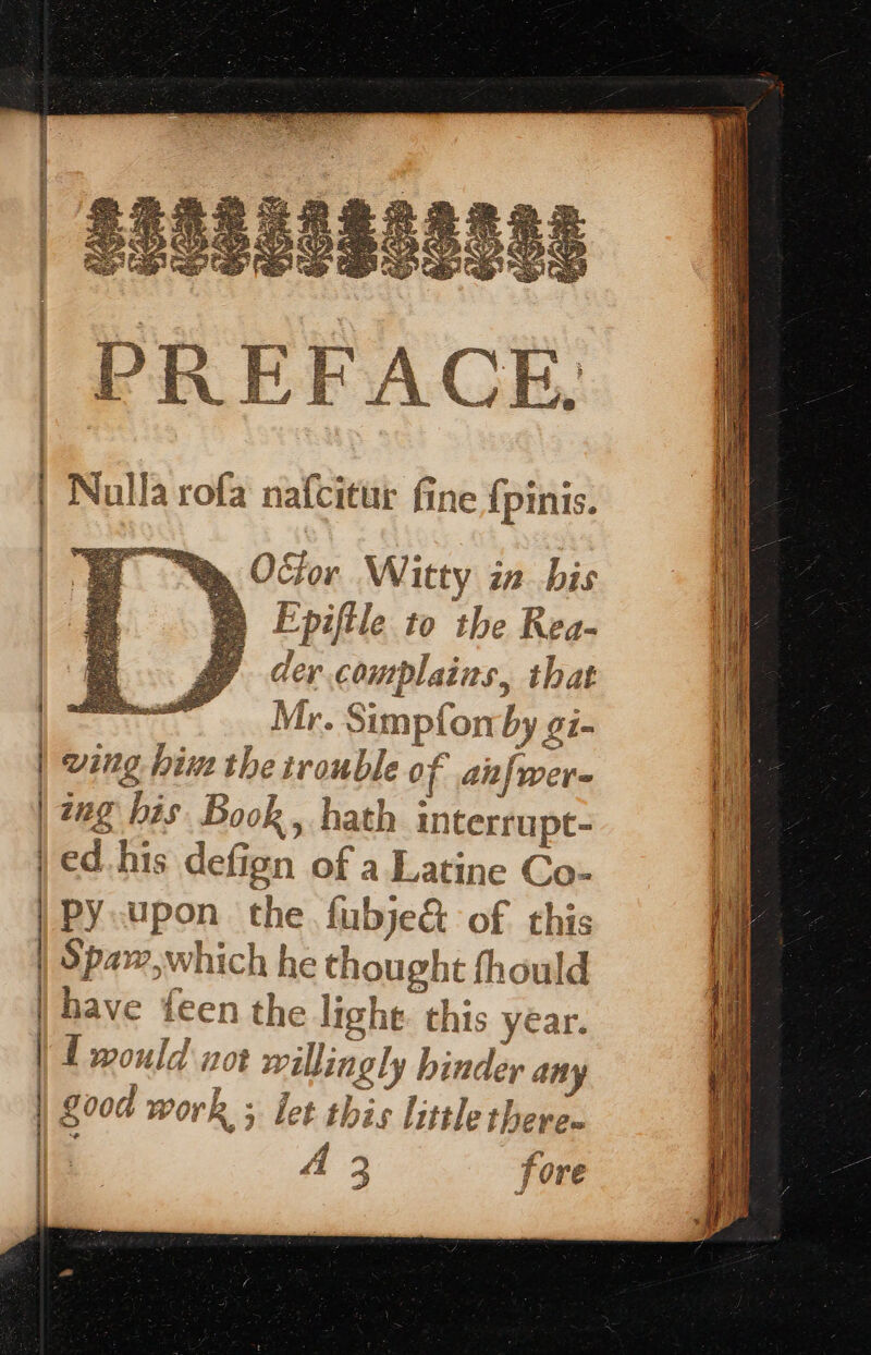 Epiftle to the Rea- der complains, that Mr. Simpfon by o7- | wing. him the trouble of anfwer- | ano bi Book . hath inter : | 22g bis Book, hath interrupt- | ed. his defign of a Latine Co- | oe | Spa~,which he thought fhould h 2 { wouid 720k willingly binder any A 2 ry baad A 3 J Ore
