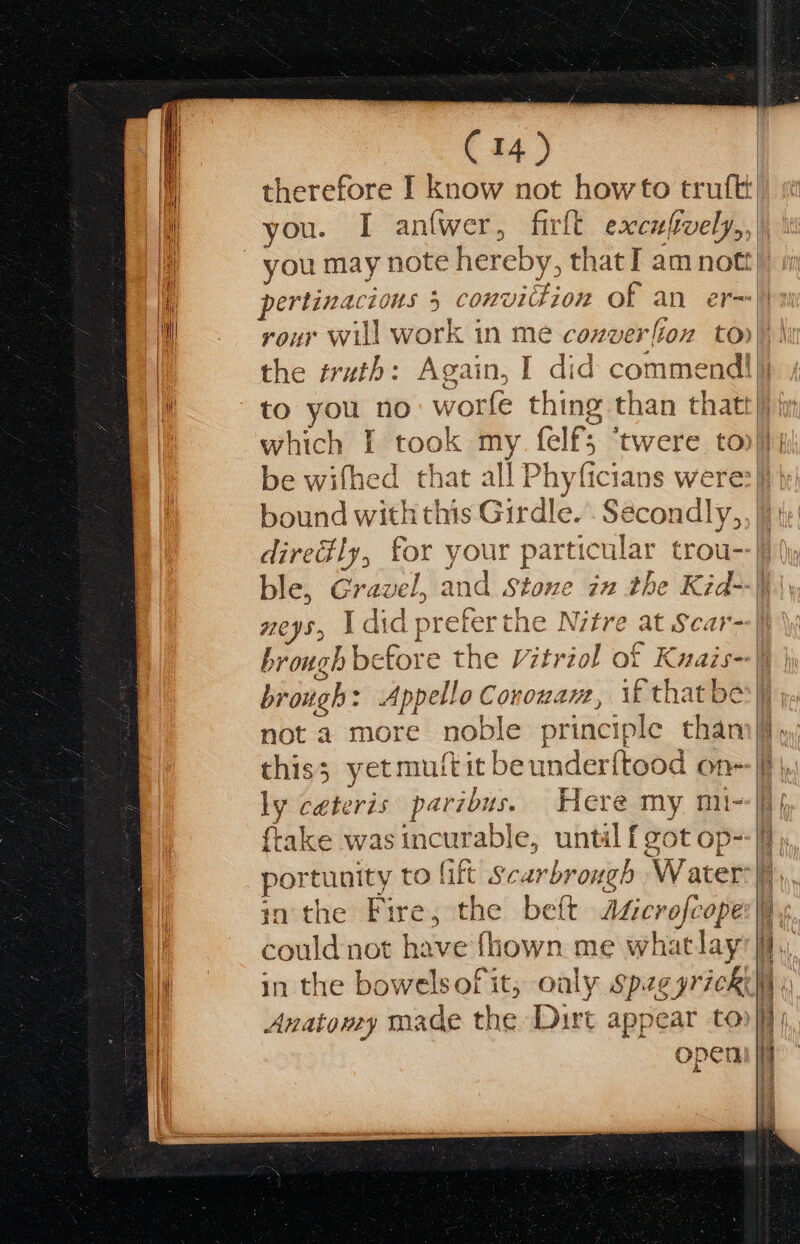 C14) therefore I know not howto truft you. I antwer, firlt excufvely,,| rour will work in me coxverlion to) } the truth: Again, I did commend! to you no: worfe thing than thatt} iy which I took my. felf; ‘twere tonj} be wifhed that all Phyficians were:)} | bound with this Girdle.’ Secondly, | diredly, for your particular trou- ble, Gravel, and Stone in the Kid--j neys, 1 did preferthe Nitre at Scar- brough before the Vitriol of Kuais--| brough: Appello Conowam, if thatber\ not a more noble principle tham) this; yet muftit beunderftood on- ly ceteris paribus. Here my mix|i| frake was incurable, until [got op), portunity to lift Scarbrough Water | inthe Fire, the belt Agicrofcope:}, could not have fhown me whatlay’}f, in the bowelsof it, oaly spzeyricki )) Anatoney made the Dirt appear to if openi |i
