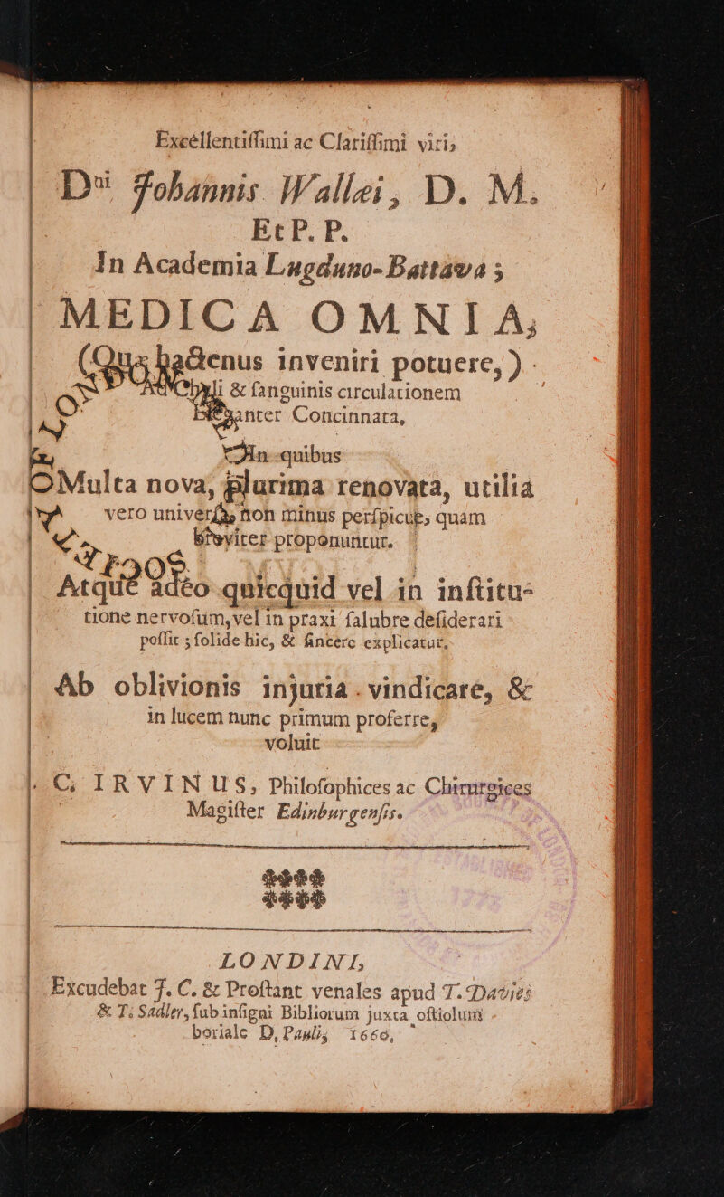 Excellentiffimi ac Clariffimi. viri; | D* Tobannis Wallei; D. M. | Et P. P. | In Acdemia Lagduno- Battava ; | MEDICA OMNIA, Qux badenus inveniri po ere J- SW denus inv potuere, ). | Di & fanguinis arculationem [^y Ie 32nter Concinnata, 5 YJin quibus | OMulta nova, plurima renovata, utilia ka vero univer(à tton minus perfpicup, quam | «v. Bievirer proponuntur. ' | Uy 4 2 P3 ; j Atia Qoo quicquid vel in infüitu- | tione nervofum,vel im praxi falubre defiderari | poffit 5 folide hic, & fincerc explicatur, | Ab oblivionis injuria. vindicare, δὲ in lucem nunc primum proferre, | voluit l C IRVINUS, Philofophices ac Chimreices | Magifler Edipburgenfis. qtd ppp LONDINLIE Excudebat 7. C. & Proftant venales apud Τ' Dave: & T; Sadier, fubinfigni Bibliorum juxta oftiolum borale D,Pawü, 1666,