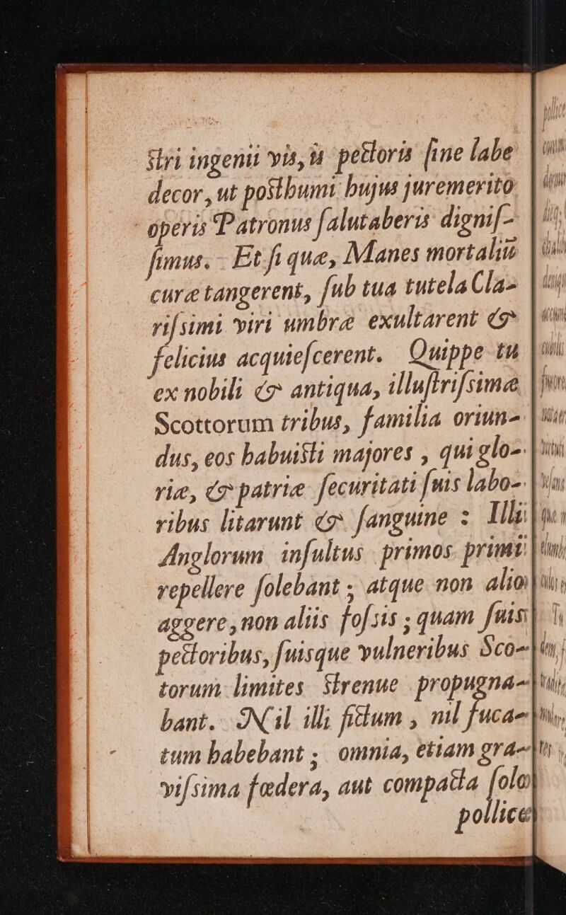 ΤΥ ingeni yis; Ἡ petlori [ine [abe fimus. Etfi que, Manes mortalis | ie γ simi viri umnbre exultarent Τ᾽ |? felicius acquiefcerent. Quippe tu |» ex nobili é? antiqua; illuffrif sime, | ZInglorum. infultus . primos primi | aggere, non aliis [0{π16; quam fnis] 1 pettoribus, [uisque vulneribus Sco torum: limites: SÍrenue | propugna-| bant... ONGiL illi fidum , nl fucae| tum babebant ;. omnia, ettam grae ; vif sima federa, aut compatia [1 pollice M