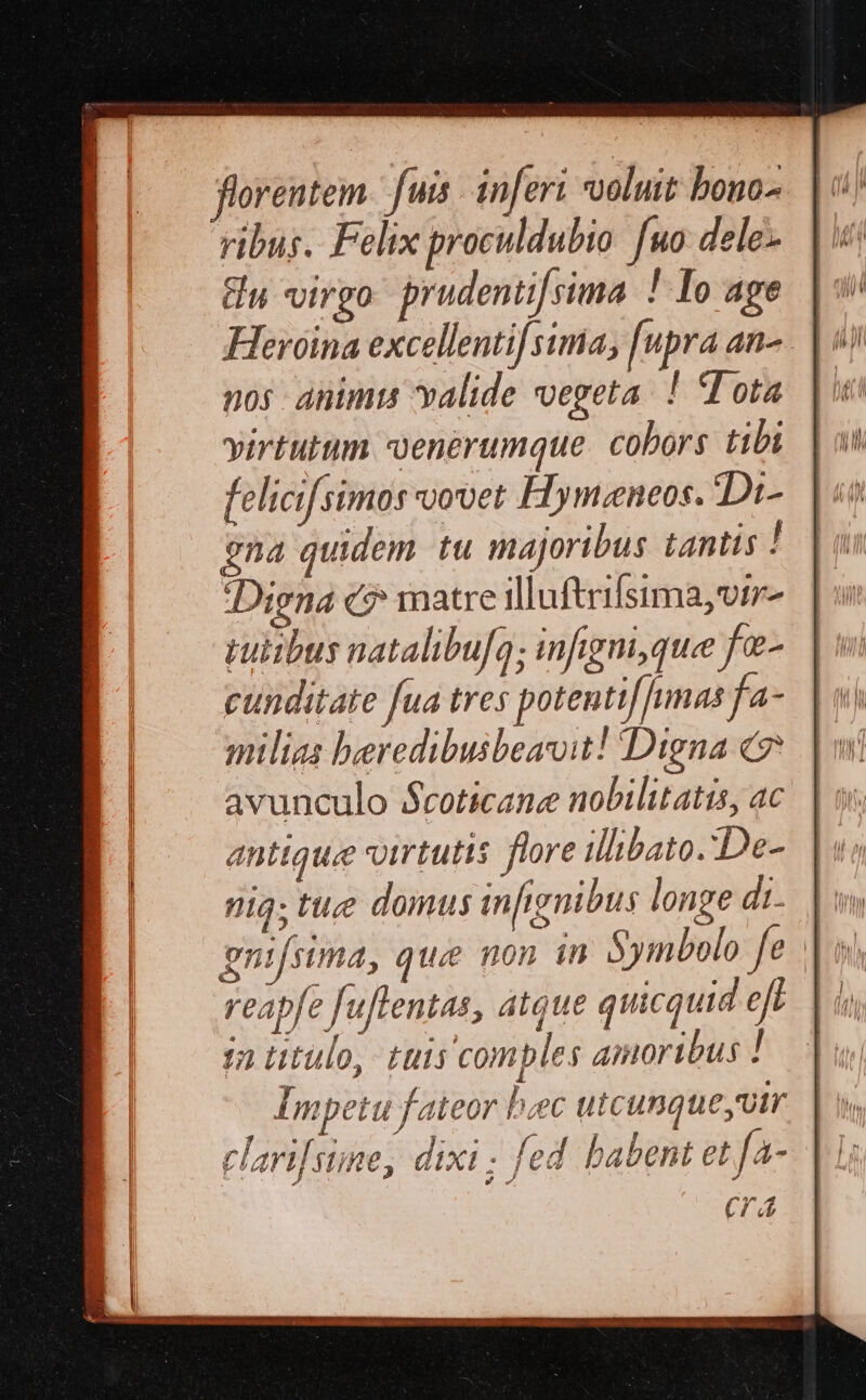florentem fuis inferi voluit bono-. |n : ribus. Felix proculdubio fuo dele. | iii Gu virgo prudenti[sima ! Io age nos animis valide vegeta. ! (Tota virtutum voenerumque. cobors tibi felicifsimos oovet Hymzeneos. Di- gna quidem tu majoribus tantis / Digna c? matre illuftrifsima,vtz- rutibus natalibufo; infigm,que fe- cunditate fua tres potentif unas fa- milias beredibusbeavit! Digna c avunculo $coticane nobilitatis, ac antique virtutis flore ilibato.:De- ig; tue domus infignibus longe di. ς reapfe fuflentas, atque quicquid eft $a titulo, tuis comples amoribus ! Impetu fateor baec utcunque utr clari[sine, dixi ; fed habent et fa- (74
