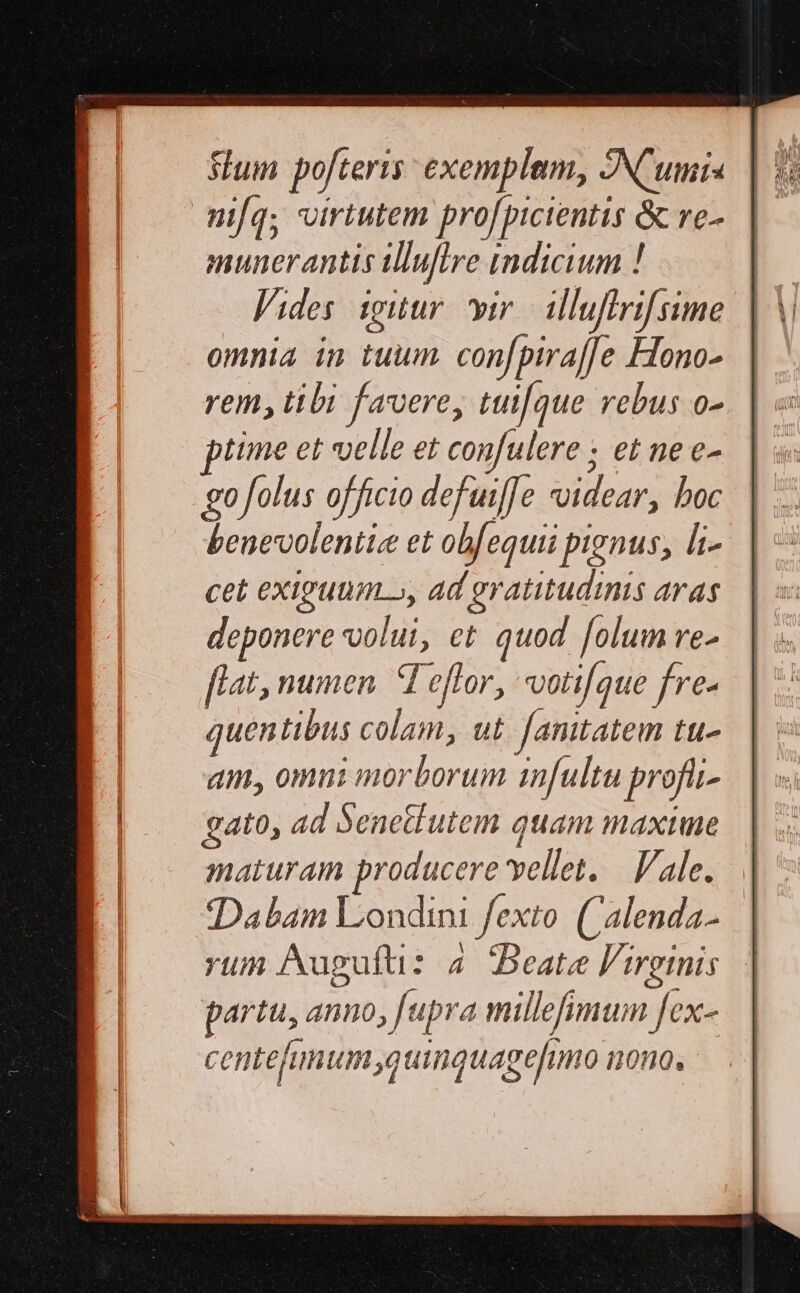 Slum pofteris: exemplum, ANCumis mifq; virtutem profpicientis ὃς re- munerantis illuflre indicium ! Vides iguür ir illuflrifsime omnia in tuum confpira[Je Hono- rem, tibi favere, tut[que rebus o- time et velle et confulere ; et ne e- go folus officio defuif[e xoidear, boc benevolentice et obfequii pignus, li- cet exiguum», ad gratitudinis aras deponere volui, et quod folum ve- flat, numen. d effor, votifque fre- quentibus colam, ut. [anitatem tu- am, omni morborum infultu profit gato, ad Senetiutem quam maxime maturam producere vellet, — ale. 1} Dabam Londini fexto. (Calenda- rum Auguft: 4 Beate Virginis. | partu, anno; [upra millefimum fex- centehimumquinquagefimo nono,
