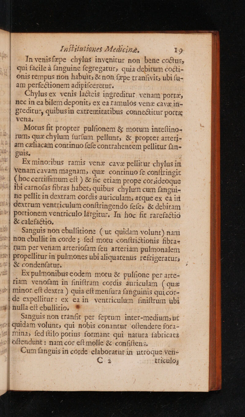 | - Invenisfzpe chylüs invenitur non bene co&amp;us; | qui facileà fanguine fegregatur; quia debitum cocti- | enis tempus non habuit; &amp; non fxpe tranfivit; ubi fu- | am perfectionem adipifceretur. Chylus ex venis lacteis ingreditur. venam porta, | nec in ea bilem deponit; ex ea ramulos venz cavz ἴῃ - | greditus quibusin extremitatibus conne&amp;titur porta; | vena. | | | . Motus fit propter pulfionem ἃς motum inteftino- | rum» quz chylum furfum pellunt, &amp; propter arterj- i | am czliacam continuo fefe contrahentem pellitur (an- | | : euis, |. Exminorbus ramis venz cave pellitur chylus in ] Venam cavam magnam, .quz. continuo fe conftringit | €hoccertiffimum eft ) &amp; fic ctiam prope corsideoque !| «bi carnofas fibras habet; quibus chylum cum fangui- | hie pellit in dextram cordis auriculam; atque ex ea iri | dextrum ventriculum conftringendo fefe ὃς debiram | portionem ventriculo largitur. In hoc fit rarefactio | &amp; calefactio. | 9| - Sanguis non ebullitione (ut quidam volunt) nam i1 non ebullit in corde ; fed motu conftrictionis fibra» IJ zum per venam arteriofam feu arteriàm pulmonalem 4n] propellitur in pulmones ubi aliquatentis refrigeraturs /J &amp; condenfatur. 5 w^. Expulmonibus eodem motu ὃς pulone per arte- | riam venofam in finiftrám cordis auriculam ( qua yi^] minor eft dextra ) quia eft menfura fansuinis quicor- jde expéllitur: ex eain ventriculum finiftrum übi ἘΝ} nullaeftebullitio, * j | Sanguis non tránfit per feptum inter-medium; ut qw quidam volünt, qui nobis conantür 'oftendere fora- i] minas fed ftilo potius formant qui natura fabricata yf offendunt : nam cor eft molle ἃς conififtens. iJ. Cumfanguisin corde elaboraturin utroque veti- C i triculo;