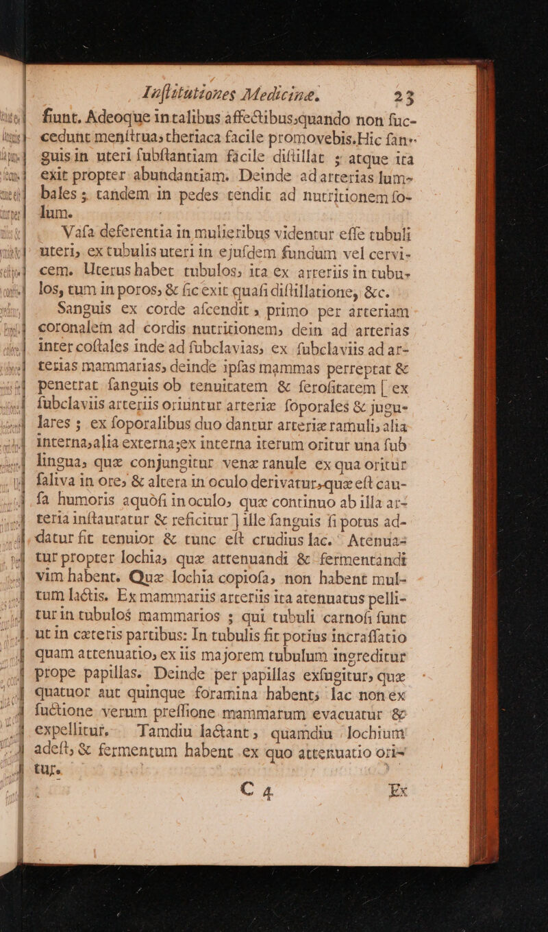 mor L. E ; wl Ξ Lu ἴω ὅτς ας βαρ oq S ann 2 e EP Isflztutzozes Medicine. 23 fiunt. Adeoque in talibus affe&amp;ibus:quando non fuc- cedunt menítrua; theriaca facile promovebis.Hic fan guisin uteri fubflanriam facile ditlillat: ; atque ira exit propter: abundantiam. Deinde adarterias lum- bales ; tandem in pedes tendit ad nutritionem fo- lum. | Vafa deferentia in mulieribus videntur effe tnbuli uteri; ex tubulis uteri in ejufdem fundum vel cervi- cem. literus habet. tubulos; ita ex arteriis in tubu- los, tum in poros; &amp; fic exit quafi diflillatione, &amp;c. Sanguis ex corde aícendit primo per arteriam coronaletm ad cordis nutritionem, dein ad arterias inter coftales inde ad fübclavias, ex fübclaviis ad ar- teras mammarias, deinde ipfas mammas perreptat &amp; penetrat fanguis ob tenuitatem ἃς ferofitatem [ ex fubclaviis arteriis oriuntur arteriz foporales &amp; jugu- lares ; ex foporalibus duo dantur arterie ramuli; alia interna;alia externa;ex interna iterum oritur una fub lingua; qux conjungitur venz ranule ex qua oritüir faliva in ore; &amp; altera in oculo derivatur.quz eft cau- fa humoris aquófi inoculo; qux continno ab illa αἵ. ἡ terainftauratur ἃς reficitur ille fanguis fi potus ad- jj, datur fit tenuior &amp; tunc eít crudius lac. ^ Acenuas | turpropter lochia; qux attenuandi &amp; fermentándt 4| vim habent. Quz. lochia copiofa, non habent mul- tum lactis. Ex mammariis arteriis ita atenuatus pelli- turintubulo$ mammarios ; qui tubuli carnofi funt ut In czteris partibus: In tubulis fit potius incraffatio quam attenuatio, ex iis majorem tubulum inereditur prope papilas. Deinde per papillas exfugitur» quz quatuor aut quinque foramina habent; lac nonex fucuone verum preífione. mammarum evacuatur &amp; expellitur, Tamdiu la&amp;ant; quamdiu /lochium adeft; &amp; fermentum habent .ex quo attenuatio ori tur. L^ T3 C 4 Ex [1