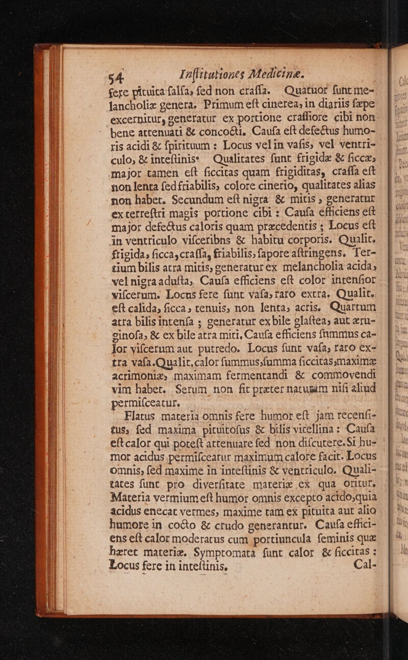 $4 In[litutiones Medicina. £eye pituita falfa, fed non craffa. Quatuor func me- lancholiz genera, Primum eft cinerea, in diariis fxpe excerpitur, generatur ex portione craffiore cibi non bene attenuati & conco&ti, Caufa eft defectus humo- ris acidi & fpirituum : Locus velin vafis; vel ventri- culo, & intefliniss ^ Qualitates funt frigide & ficca; major tamen eft ficcitas quam frigiditas, craffa eft non lenta fed friabilis; colore cinerio, qualitates alias non habet. Secundum eft nigra & mitis ; generatur exterreftri magis portione cibi : Caufa éfficiens eft major defe&us caloris quam praecedentis ; Locus eft in ventriculo vifceribns & habitu corporis. Qualit. frigida, ficca, craffa, friabilis.faporeaftringens. Ter- cium bilis atra mitis; zeneraturex melancholia acida; vel nigra adulta, Caufa efficiens eft color intenfior vifcerum. Locus fere funt vafa;raro extra. Qualit. eft calida; ficca; tenuis, non lenta, acris. Quartum atra bilis intenía ; generatur exbile olaftea; aut eru- oinofa, & ex bile atra miri, Caufa efficiens fnmmus ca- lor yifcerum aut putredo. Locus funt vafa; raro ex- tra vafa.Qualit.calor fummus;fumma ficcitassmaxime acrimonie, maximam fermentandi ὃς commovendi vim habet. Serum non fit prater natujam nifi ahud permiíceatur, | ᾿ Flatus materia omnis fere humor eft. jam recenfi- tus; fed maxima pituitofus & bilis vicellina : Caufa mor acidus permifceatur maximum calore facit. Locus omnis; fed maxime in inteflinis & ventriculo. Quali- tates funt pro diverfitate materie ex qua oritur, Matetia vermium eft humor omnis excepto actdosquia acidus enecat vermes, maxime tam ex pituita aut alia humore in co&o & crudo generantur. Caufa effici- ens eít calor moderatus cum portiuncula. feminis quz heret materie. Symptomata funt calor & ficcitas : Locus fere in inteftinis, Cal-