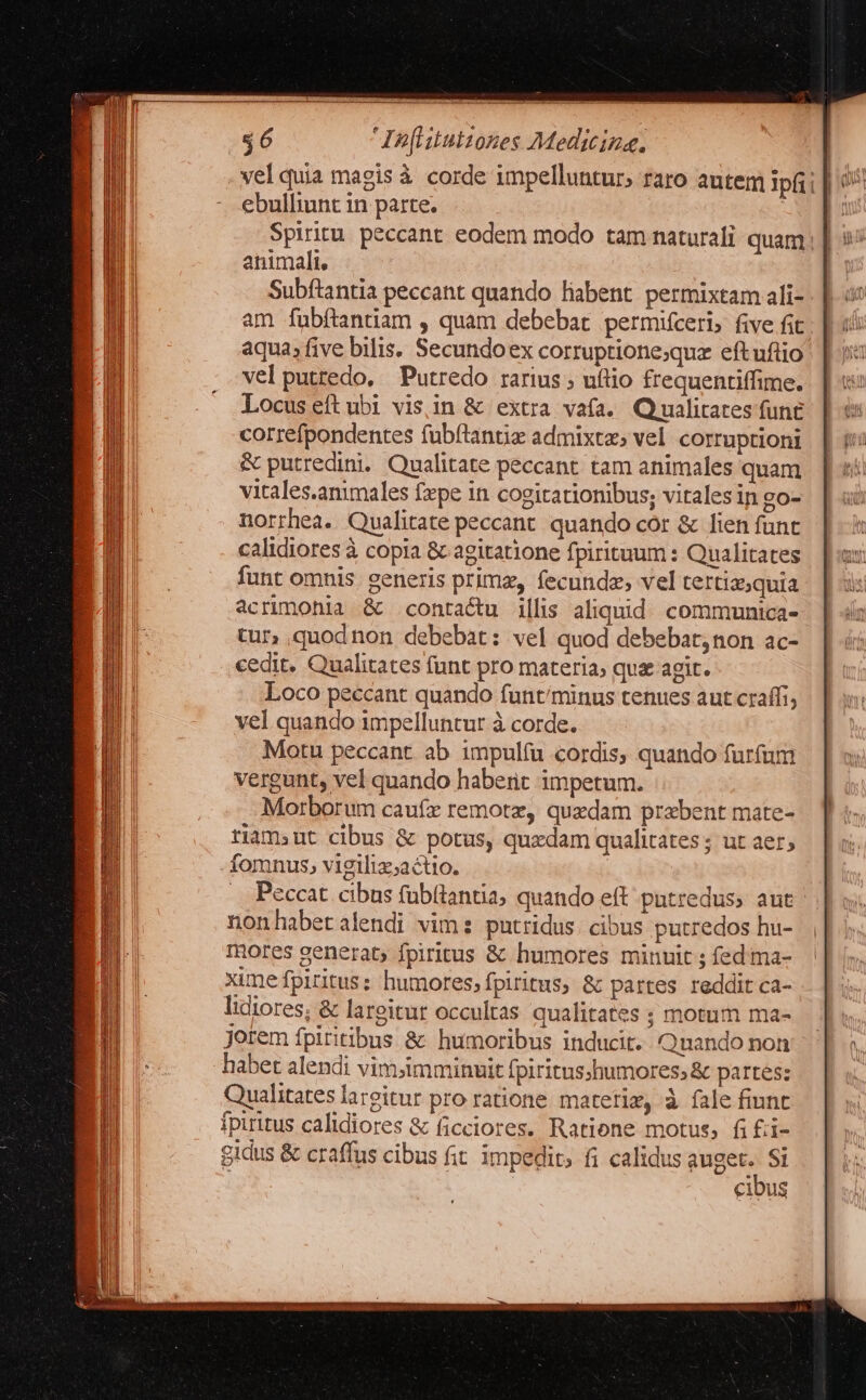 vel quia magis à corde impelluntur; raro autem ipfii |: ebulliunt in parte. | | Spiritu. peccant. eodem modo tam naturali quam; animali, Subftantia peccant quando liabent. permixtam ali- am fübftantiam , quam debebat permifceri, five fit aqua, five bilis. Secundoex corruptione;quz eftuftio vel putredo. Putredo rarius ; uflio frequentiffime. Locus eftubi visin & extra vafa. Qiualitates fune correfpondentes fub(tantiz admixtzs vel corruptioni & putredini. Qualitate peccant. tam animales quam vitales.animales fxpe in cogitationibus; vitales in go- norrhea. Qualitate peccant. quando cor & lien funt calidiores à copia & agitatione fpirituum : Qualitates funt omnis. generis primz, fecunda, vel tertiz;quia acrimohia & contactu illis aliquid. communica- tur» quod non debebat: vel quod debebat; non ac- cedit. Qualitates funt pro materia; qux agit. Loco peccant quando funt/minus tenues aut craffi, vel quando impelluntur à corde. Motu peccant. ab impulíu cordis, quando furfum vergunt, vel quando haberit impetum. Morborum caufx remotz, quzdam przbent mate- tiam»ut cibus ὃς potus, quxdam qualitates ; ut aer; fomnus, vigiliz;actio. Peccat cibus fübütantia, quando eft patredus, aut nonhabetalendi vim putridus. cibus putredos hu- mores generat, fpiritus & humores minuit ; íedima- xime fpiritus: humores; fpiritus, & partes reddit ca- lidiores; & largitur occultas qualitates ; motum ma- jorem fpiritibus & humoribus inducit. Qnando non habet alendi vim;imminuit fpiritus;humores,& partes: Qualitates largitur pro ratione materiz, à fale fiunt fpiritus calidiores ἃς ficciores. Ratione motus, fi £ii- gidus & craffus cibus fit impedit; fi calidus x Si cibus