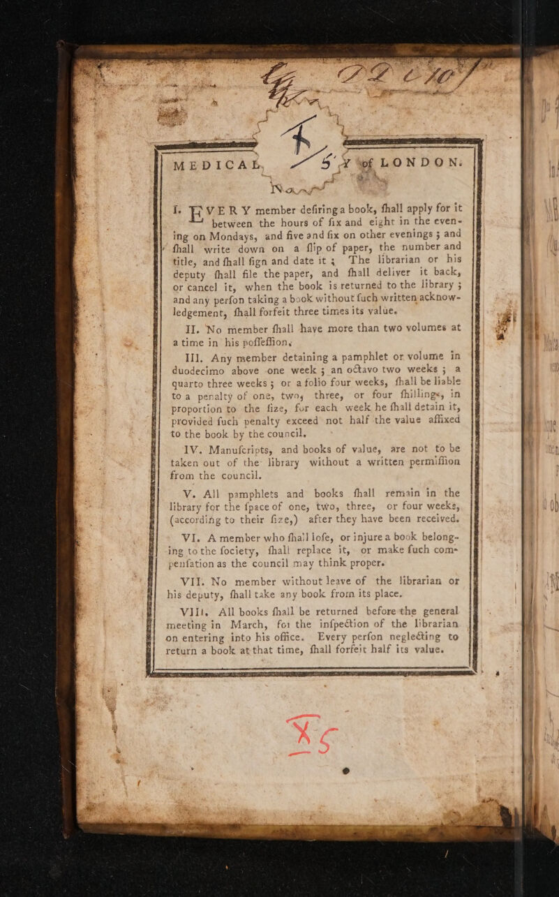 Y ef LONDON: ^ ' ^. MEDICAE au Ι. E? VER Y member defiringa book, fhall apply for it between the hours of fix and eight in the even- ing on Mondays, and five and fix on other evenings 5 and fhall write down on a flip of paper, the number and title, and fhall fign and date it; The librarian or his deputy íhall file the paper, and fhall deliver it back, or cancel it, when the book is returned to the library ; andany perfon taking a book without fuch written acknow- ledgement, fhall forfeit three times its value. II. No member fhall haye more than two volumes at atime in his poffeffion, IIl. Any member detaining a pamphlet or volume in duodecimo above .one week 3 an octavo two weeks ; a quarto three weeks ; or afolio four weeks, íhall be liable toa penalty of one, twos three, or four fhillings, in proportion to the fize, for each week he fhall detain it, provided fuch penalty exceed not half the value affixed to the book by the council. IV. Manufcripts, and books of value, are not to be taken out of the: library without a written permiflion from the council. V. ΑἹ] pamphlets and books fhall remain in the library for the fpace of one, two, three, or four weeks, (accordiág to their fize,) after they have been received. VI. A member who fhalliofe, or injurea book belong- ing tothe fociety, íhall replace it, or make fuch com- penfation as the council may think proper. VII. No member without]leave of the librarian or his deputy, fhalltake any book frorn its place. Vli. All books fhall be returned before the general meeting in. March, fo: the infpection of the librarian on entering into his office. Every perfon neglecting to return a book at that time, íhall forfeit half its value.