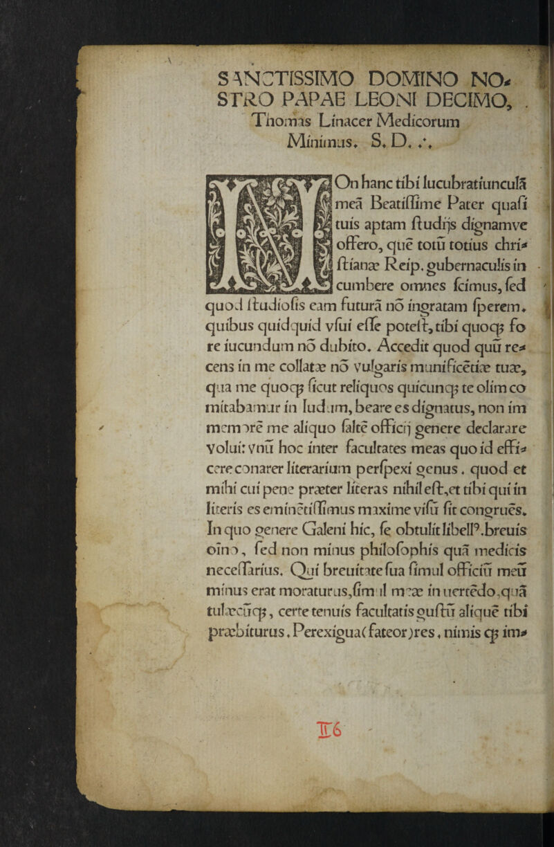 S ANCTISSIMO DOMINO NO- f STRO PAPAE LBONl DECIMO, . Thomas Linacer Medicorum Minimus* S* D* ♦% On hanc tibi lucubratiuncuIS mea Beatiffime Pater quail tuis aptam ftudqs dignamve offero, que totu totius chri* fh'anac Reip, gubernaculis in • cumbere omnes icimus, fed ' ! quod Itudiofis cam futura no inoratam iperem* ] quibus quidquid vfui e(Te poteib,tibi quoq^ fo re iucundum n5 dubito. Accedit quod quu re* cens in me collate no vulgaris munificence tua?* qua me quocp iicut reliquos quicunq? te olim co irucabamur in ludam, beare es dignatus, non im mem ore me aliquo falte officrj genere declarare Yoluirvnu hoc inter facilitates meas quo id effi* cereconarerliterarium perfpexigenus* quod et mihi cui pene praeter literas nihil eft\et tibi qui in lir.eris cs eminccitJlmus rniximevifu fit congrues* In quo genere Galeni hie, fe obtulitlibelRbreuis oino, fed non minus philoibphis qua media's necedarius* Qui breuitatefua fi'mul officiu meu minus erat moraturus,firn il mea? inuertedo.qua tulrcuq?, certetenuis facultatisguftu atique tibi praebiturus * PerexiguaC fateor )res * nimis c$ im*