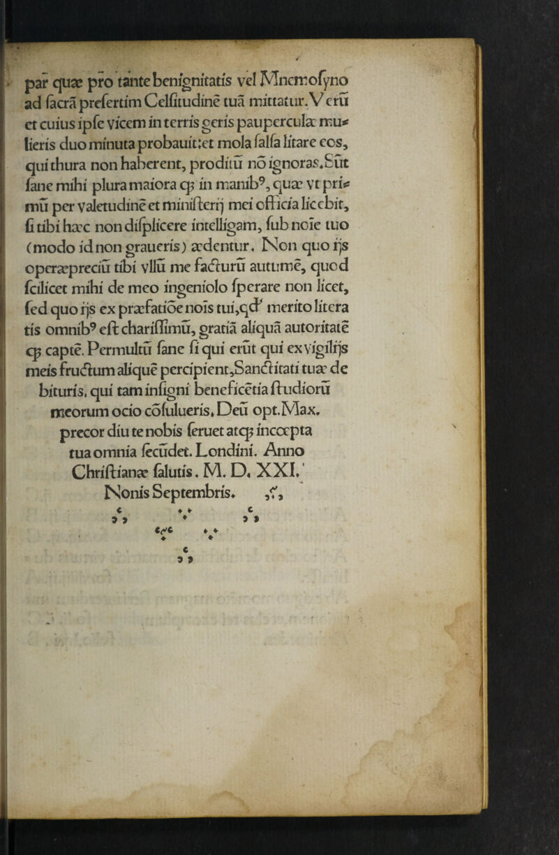 par qua* pro tantebenignitatis vel Mncirofyno ad (acra prcfcrtim Celfitudine tua mittatur.V cru ct cuius ipfe vicem in tcrris geris paupercula mu* lieris duominutaprobauit:et mola falfa litare ecs, quithura nonhaherent, proditu noignoras.Sut fane mihi pluramaiora q; in manib9, qua vt pri* mu per valetudine et minifterrj mei officia licebit, Gtibihac non difplicere intelligain, fubnoie tuo (modo id non graueris) adentur, Non quo rjs opcrapreciu tibi vllu me facturu autume, quod folicet mihi de meo ingeniolo fperare non licet, fed quo rjs ex prafatioe nois tui,qcF merito litera tls omnib9 eft chariflimu, gratia aliqua automate cp capte. Permultu Ikie fi qui erut qui exYJgilrjs meis frudum alique percipient,Sanditad tua de bituris, qui tarn infigni beneficetia ftudioru mcorum ocio colulueris, Deu opt.Max. precor diu te nobis leruet atep incocpta tua omnia fecudet. Londini. Anno Chriftiana falutis. M. D, XXI. Nonis Septembris.