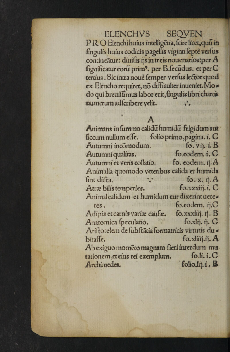 ELENCHMS SEQVEN PRO Elenchi haius intelfigetia, fcire licet,quu in fingulis huius codicis pagellis viginri lepte verfus comineacur: diuifis rjs in treis nouenarios:per A fignificatureoru prim9, per B.fccudus. etperG terrias. Sic intra noue femper verius ledlor quod ex Elencho require!, n5 difFiculter inueniet. Mo * do qai breuifiimus labor erit,fingulis libri chard* numerum adfcribcre veto. A- Animans in fummo calidu humidu frigidum a at ficcum nullum efie. folio primo,pagina.i. G Autumni incGmodum, fo. vrj. i. B Autumni quatoas. fo.eodem, i. C Autumniet veris collatio, fo. eodem. rj. A Animilia quomodo veteribus calida et humida fint dicfia. Atrae bill's temperies. ♦ Animal calidum et humidum cur dixerint uete<* Atiftotelem dc fubitacia formatriris virtutis du * bitafie. fo.xliirj.rj. A Ab exiguo mometo magnam fieri inrerdum mu tationem,eteius rei exemplum. Archimedes. folio.lq. i, B