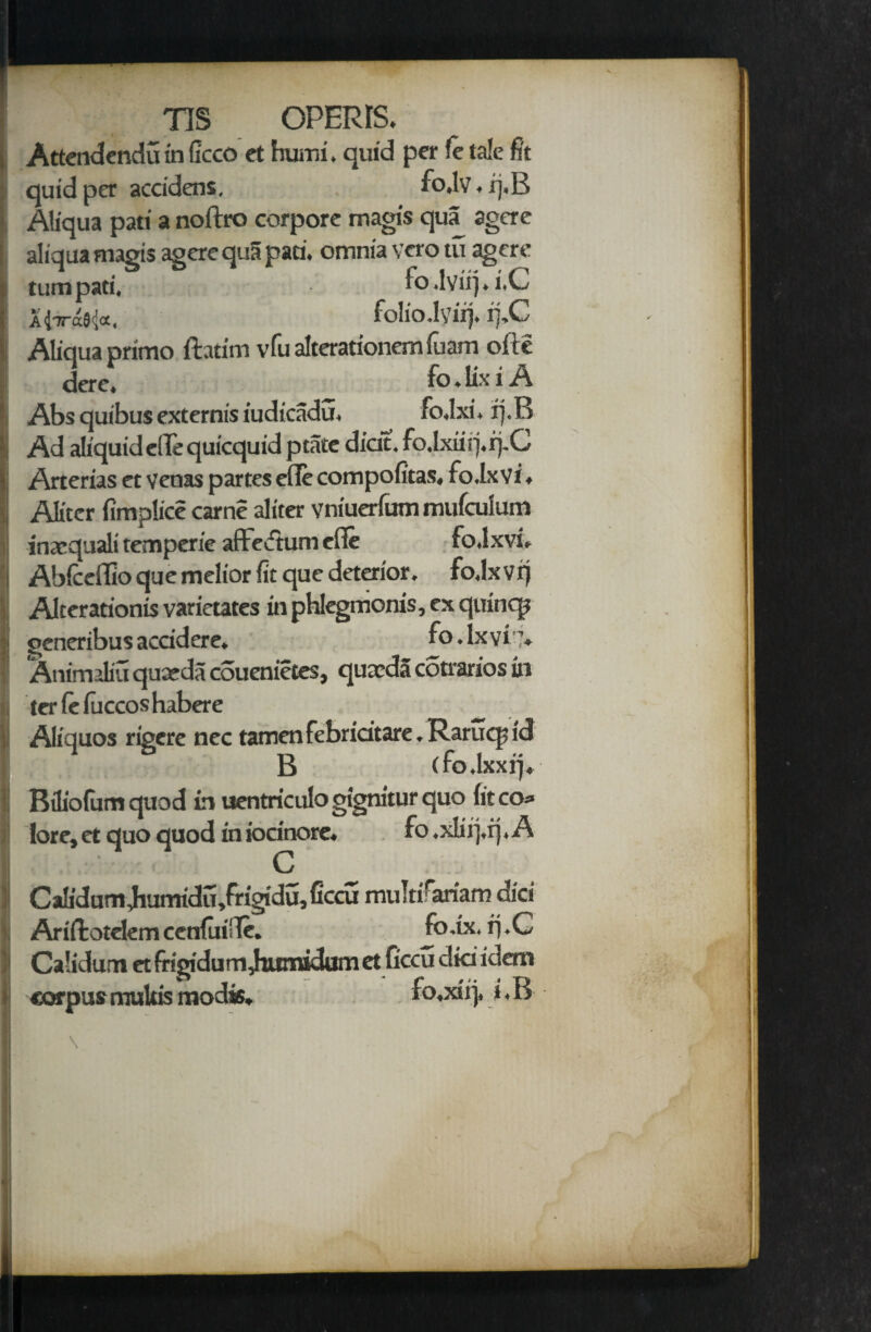 ' ns OPERIS. Attendendu in Gcco ct humi, quid per fe tale fit quid per accidens. fo»lv»xj.B Aliqua pati a noftro corpore magis qua agere aliqua magis agere qua pari, omnia vero tu agere turn pati. fo.lviij.i.C UttoMo., folio.lvirj, i].C I Aliciua primo ftatim vfu alterationem fuam ofte dere. to. ux t A Abs quibus externis iudicadu. fo.lxi. rj.R Ad aliquidellequicquidptate dicit. fo,lxiiii.r).C Arterias et veoas partes elTe compofitas, fo.Lxvi ♦ i| Alitcr fimplice came aliter vniuerfum mufculum inaequali temperie affedtum cfie fo.lxvi. | Abicefllo que melior fit que deterior. fo.lxvi) Alterarionis varietates in phkgmonis, ex quincp generibusaccidere. fo.lxvi”. Animaliu quarda couenietes, quceda cotrarios in i ter fe fuccos habere _ ;i Aliquos rigere nec tamen febridtare. Rarucp id B (fo.lxxrj, 1 Biliofum quod in uentriculo gignitur quo (it co* lore,et quo quod iniodnore. fo,xlii),ij. A I C II Calidum Jiurrridu,frigidu,(tccu mu!tirariam did , Ariftotelemcenfui'Te. Jo.ix. rj.G | Calidum et frigidum Jtumidum et ficcu did idem v corpus multis modis. fo,xii)» i.B