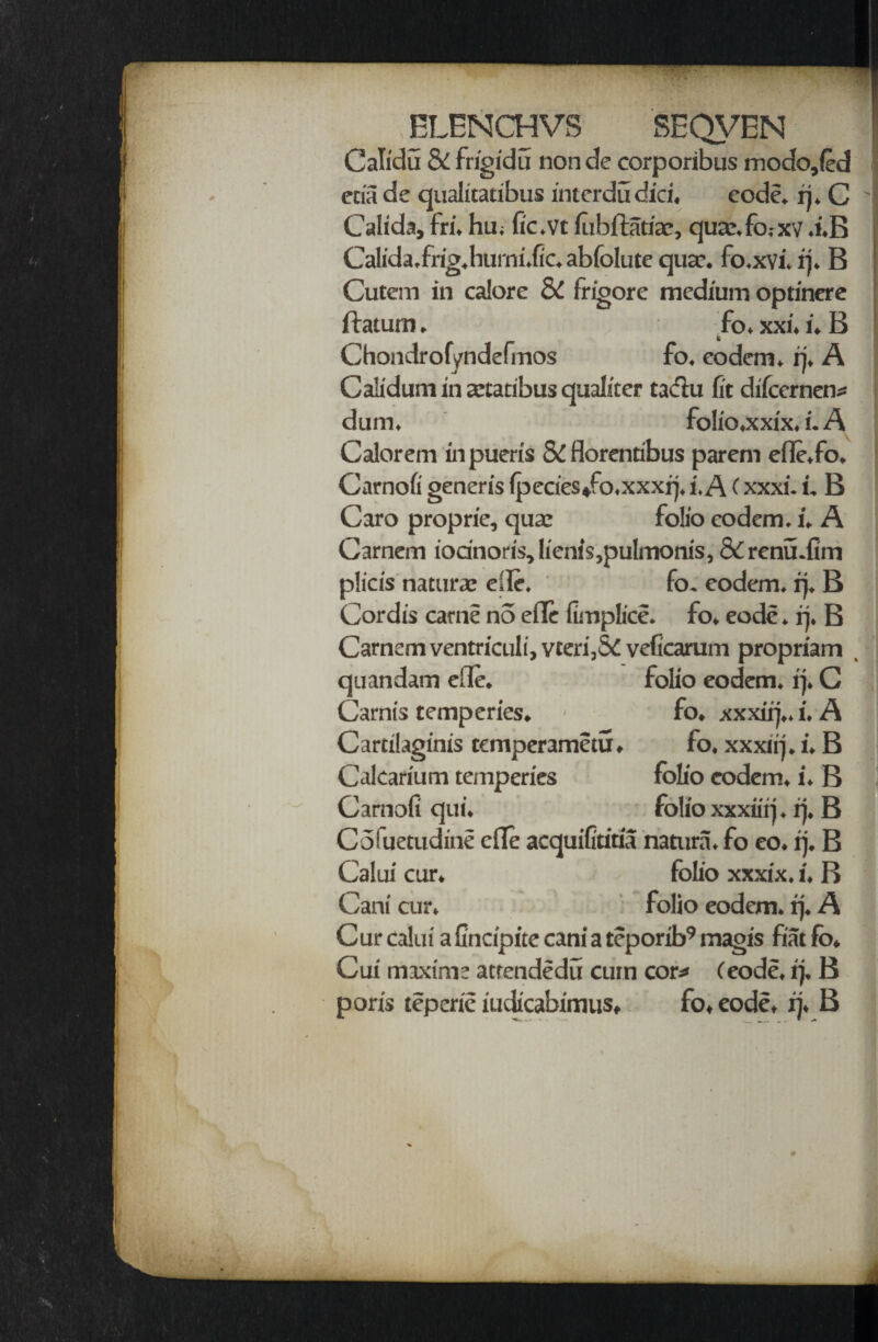 ELENCHVS SEQVEN ! Calidu & frigidu non de corporibus modo,fed eciade qualitatibus intcrdu did. code. rj. C ' Calida, fri. hu; fic.vt lubftatiae, quaxfo.-xv .i.B Calida.frig.hurni.fic. abfolute qua?, fo.xvi. ij. B Cutem in calore & frigore medium optinere ftatum ► fo. xxi. i. B Chondrofyndefmos fo. eodem. rj. A Calidum in aetatibus qualiter tadtu fit difccrnen* dum. fo!io.xxix. i. A Caiorem in pueris 8t florentibus parent efle.fo. Carnofi generis lpecies*fo.xxxrj. i. A (xxxi. i. B Caro proprie, qua: folio eodem. l. A Carnem iodnoris, lie:iis,pulmonis, & renu.fim plicis naturae eSle. fo. eodem. rj. B Cordis carne no efle fimplice. fo. eode. rj. B Carnem ventriculi, vteri,5C veficarum propriam quandam elle. folio eodem. ij. C Carnis temperies. ■ fo. xxxirj,. i. A Cartilaginis temperametu* fo. xxxirj. i. B Calcarium temperies folio eodem. i. B Camofi qui. folio xxxiiij. ij. B Coluetudine die acquifitiria natura.fo eo. ij, B Calui cur. folio xxxix. i. B Cant cur. folio eodem. rj. A Cur calui a fincipite cani a teporib9 magis fiat fo* Cui maxim: attendedu cum cor* (eode, ij, B poris teperie iuclicabimus, fo* eode, ij. B