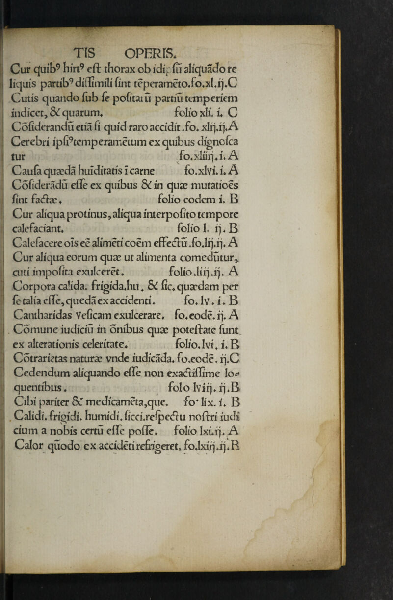 Cur cjui’b9 hirt9 eft thorax obidipfu aliquadore liquis partib9diftimilifint rcperameto.io.xl.rj.C Cutis quando lub ft pofitaiu partiutempericm indicer, 8c quarum. folio xli, i, C Cofiderandu etia fi quid raro accidit .fo. xlrj.rj.A Cerebri ipfi9cemperaiT>eium ex quibus dignolca tur fo.xliirj.i. A Caufa quaeda huiditatis i carne fo.xlvi. i. A ; Cofideradu efte ex quibus & in quae mutatioes ! lint facfta:, folio eodem i. B Cur aliquaprotinus,aIiquainterpofitotcmpore | calefactant. folio 1. rj. B Calefacere ols ee alimcti coem effeclu .fo.Irj.q. A | Cur aliqua eorum quae ut alimenta comedutur, cuti impofita exulceret. folio Jirj.rj. A | Corpora calida. frigida.hu. & fie. qnardam per ! ft talia efte, queda ex accidaiti. fo. lv. i. B Cantharidas Veficam exulcerare, fo.eode.rj. A . . Comune iudiciu in onibus qua; poteftate funt ex alterationis celeritate. folio.lvi. i.B j Cotrarietas naturae vnde iudicada. fo.eode. rj.C Cedcndum aliquando efte non exacftiflime los quentibus. folo lvirj. q.B i Cibi pariter &T medicameta,que, fo'lix. i. B J Calidi. frigidi. humidi. ficci.relpetftu noftri iudi i cium a nobis certu efte pofte. folio lxurj. A Calor quodo ex accidetirefrigeret, fo.lxiq.ipB