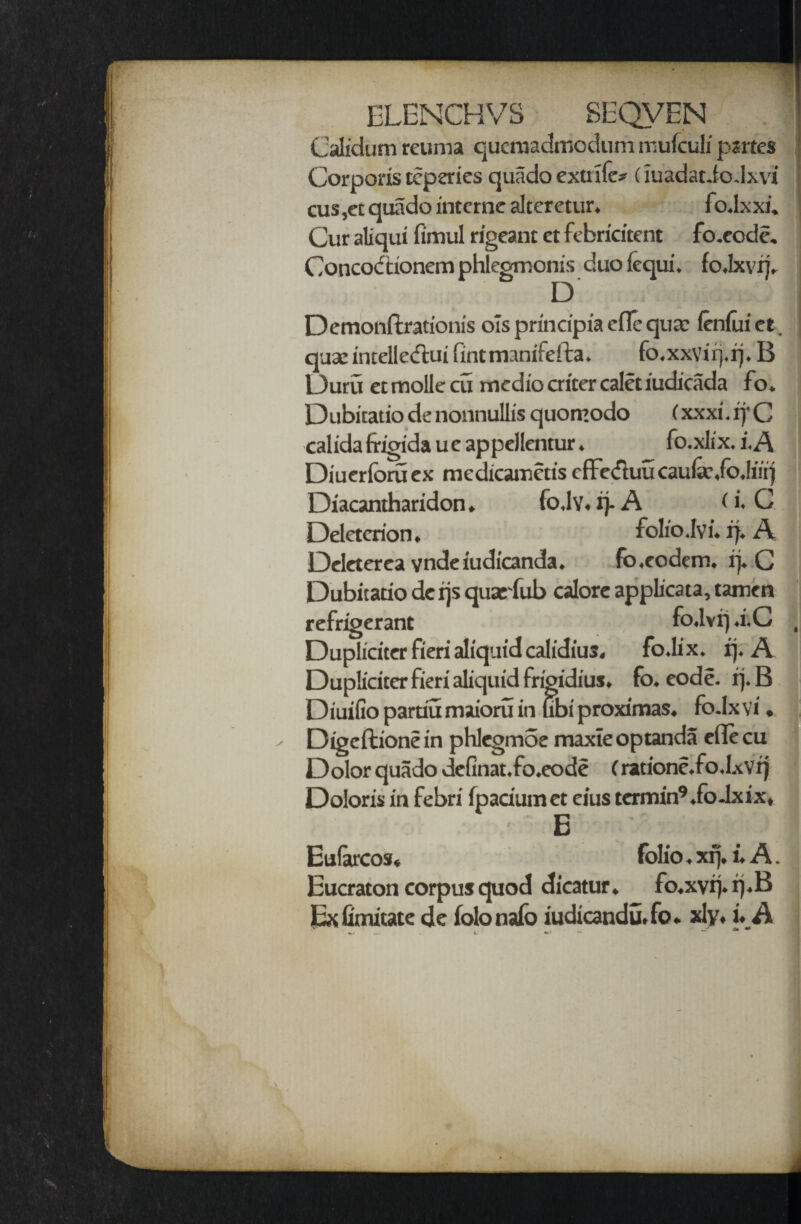 Calidum reuma qucmadniodum mufculi psrtes Corporis replies quado extrile* (iuadatio Jxvi cus,et quado interne alceretur. fo.lxxi. Cur aliqui fimul rigeant ct febricitent fo.eode. Concodtionem phlegmonis duofequi. io.lxvrj. D Demonftrationis ols principia efle qua? lenlui et. quae intelle&ui fintmanifefta. fo.xxviq.rj. B L)uru ec molle cu medio alter calet iudicada fo. Dubitatio de nonnullis quomodo (xxxi.rj'C calida frigida u e appellentur. fo.xlix. i.A Diuerforuex medicamctis cfFeduu cau&?,fo.lmj Diacantharidon. fo.lv. ij-A (i, C Deletcrion, folio dvi. if. A Deleterea vndeiudicanda. fo.eodem. rj. C Dubitatio de ijs quarfub calore applicata, tamen refrigerant fo.lvrj .i.C Dupliciter fieri aliquid calidius. fo.lix. ij. A Duplicita fieri aliquid frigidius. fo. eode. rj. B Diuifio partiu maioru in ubi proximas. fo.lx vi. Digeftionein phlegmSe maxieoptanda eflecu Dolor quado definat.fo.eode (ratione.fo.Ixvr) Doloris in febri fpadumet eius tcrmin9.ioJxix, E Eufarcos. folio. xrj. i. A. Eucraton corpus quod dicatur. fo.xvr).rj.B