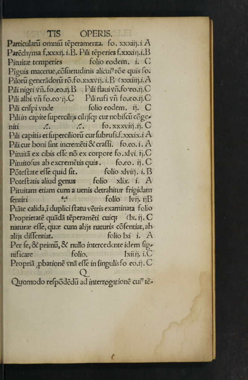 Particularu omniu teperamcnta. fo. xxxitf i.A Parechyma f,xxxrj. i.B. Pili teperies f.xxxirfifB Pituita: temperies folio codem. i. C Piouis maceiue,cofuetudinis a!icui9roe quisfo. Piloru generadoruro.fo.xxxvif i.B (xxxiirj.i.A Pilinigri vn.fo.eo.tfB - i'illHaul vn.fo'eo.if C Pili albi vn fo.eo *rj.C Pilirufi vn fo.eo.if C Pili crifpi vndc folio eodem. if C Pili in capite fuperdlrjs cilijicp cur nobifcir cogc* niti .?. .?. fo.xxxvirj.if C Pili capitis et lupercilioru curfubrufi.f.xxxix.i A Pili cur boni Gnt incremeti & cram, fo.eo. i. A Pituita ex cibis efle no ex corpore fo.xlvi, rj.C Pituitofus ab excremctis quis. fo.eo. rj. C Poteifate efle quid fit. folio xlviif i. B Poteftatis aliud genus folio xlix. i. A Pituitam etiam cum a uenis detrahitur frigidatn ientiri *:* folio lvrj. i]B Plate calida,! duplici ftatu vetris examinata folio Proprietate quada teperameti cuiqi (lx. if C naturae efle, qua: cum alijs naturis coientiat, ab alrjs diflentiat. folio lxi i. A Per ie, & primu, & nullo intercedente idem fig* nificare folio. Ixiiif i.C Propria .pbationc vna efle in fingulisfo eo.if C Quomodo relpodedu ad intcrrogatione cui° te*