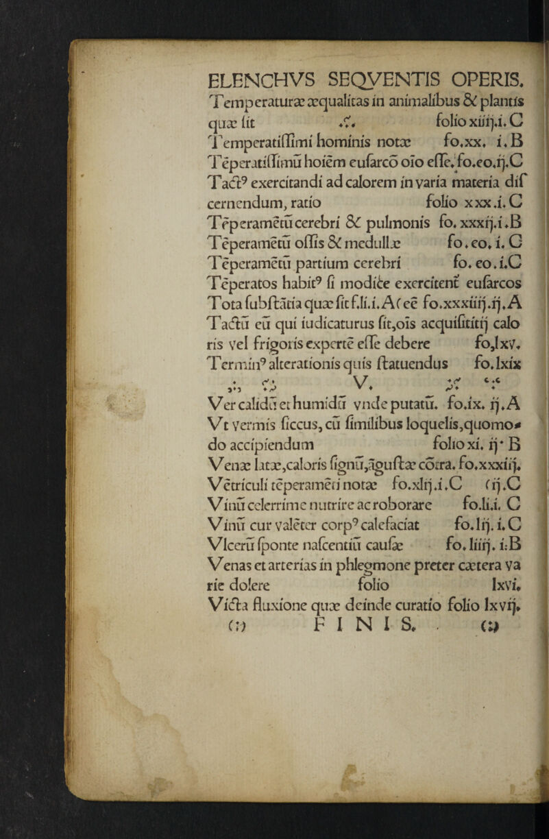 ELENCHVS SEQVENTIS OPERIS. Temp eratura? cequalicas in animalibus & planus qua: lit ♦?« folio xiiifi. C Temperatiffimi hominis notcc fo.xx. i.B Teperatillimu hoiem eularco oio efle, fo.eo.rj.C Tad:9 exercitandi ad calorem in varia materia dif cerncndum, ratio folio xxx.i.C Teperametucerebri S>C pulmonis fo. xxxij.i.B Teperametu oflis SC medulla: fo. eo, i. G Teperametu partium cerebri fo. eo.i.C Teperatos habit9 fi mod ice exercitent eularcos Tota fubffcatia qua: fitf.li.i.ACee fo.xxxiirj.rj. A Tadu cii qui iudicaturus fit,ois acquiGtitrj calo ris vel frigoiis expcrte efle debere fo,IxV. Termin9 alterationis quis ftatuendus fo.lxix >♦3 + C *C <■ Vercalidiiethumidu vndeputatu. fo.ix. q.A Vt Vermis ficcus,cu fimilibus loquelis,quomo* do accipf'endum folio xi* rj * B Vense bcx,calons fignu,agufta?corra* fo*xxxiij* Vctriculireperamennorae fo.xlrju*C CipC Vinu cclerrime nutrire ac roborare fo.liX C Vinu cur valetcr corp9calcfaciat fodrj. i*C Vlccru fponte nafcentiu caufe fo, liirj, i;B Venas ct artcrias in phlegmone preter cetera va rie dolcre folio IxVn Vicfta fluxione qux dcinde curatio folio lxvi)* cd FINIS, . (w