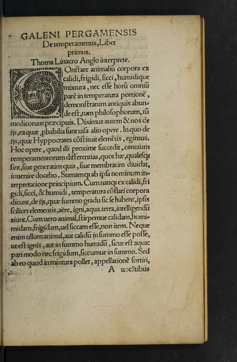 GALENI PERGAMENSIS Dc tempcramends, Liber primus. ThomaLinacro Anglo interprete. -Onftare animaliu corpora ex ’calidi/rigidi, ficci ,humidique mixtura, nec efle horu omniu pare in temperatura portion?, demonftratum andquis abuns deeft,tum phdofophorum, tu medicorum praecipuis. Diximus autcm & nos de fjs ,ea qua? (pbabilia (unt uila alio opere. In quo de ijs,quaE Hvppocrates coftituit clone tis, egimus. J-Joc opere, quod jilt proxime luccedit, omnium temperamcntorum differentias,quot btr,qualcfq? lint,flue generatim quis, Cue membratim diuidac, inuenire docebo • Sumamcp ab ipla nominum in«* terpretadone principium. Cum nancp ex calidi,fri gidi,ficci, 5i humidi, temperatura coflari corpora dicunt,de rjs,quae fummo gradu lie (e habent,ipfis (cilicet elcmends,aere, igni,aqua. terra,intclligendu aiunt.Cum uero animal,ftirpemue calidam,humi* midain,fr igidam,uel Gccam efle,non item, Neque ern'm ullum animafaut calidu in fummo efle pofie, ut eft ignis, aut in fummo humidu, Gcut eft aqua: pari modo nec frigidum,Gccumue in fummo. Sed ab eo quod in mixtura pollet, appellation? Ibrtiri,