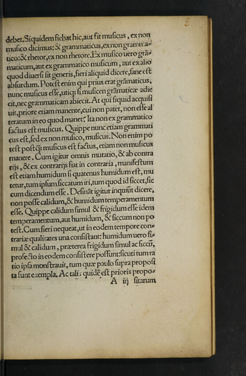 debet.Siquidem fiebathic,aut fit muficus, ex non nuiftco didmus# grammaticus,exnon gramma* tico:3i rhetor,ex non rhetorc.Ex mufico uerogta* macicum,aut cx grammatico muficum, aut ex alio quod diuerfi fit gencris/icri aliquid dicere,lanedt ablurdum. Poteft enim qui prius crat gramaticus, nunc muficus elle,utiq5 fi muficcn gramaticx adie dt,ncc grammaticam abiecit. At qui liquid acquiu uit priore ctiam manente,cui non patet, non elieal teratum in co quod manet? Ita non cx grammauco factus eft muficus. Quippenunc ctiam grammati cus eft,led ex non mufico, muficus. Non enim po teft pofto; muficus eft fa&us,etiam non muficus manere. Cum igitur omnis mutatio,& ab contra riis, & cx contrarrjsfiatin contraria,manifdtum eft etiam humidum fi quatenus humidum eft, mu tetur,tum iplumficcatum iri,tum quod idjiccet,fic cum dicendum efife. Definat igitur inquiut dicerc, non poflecahdum*& huiTiidurnternpcrarncntum elle. Quippc calidum fimul & frigidumelleidem temper amentum,aut humidum, 8i ficcum non po tcft.Cumfieri nequcat,ut in eodem tempore con* trarisc qualitates unaconfiftant: humidum uero fi* mul & calidum, prxterea frigidum fimul ac ficctr, profedo in eodem confiftere poftuntrficuti turn ra tio ipla monftrauit, turn qux paulo fupra propoit ta funtexempla, Ac talii quideeft prioris propo*