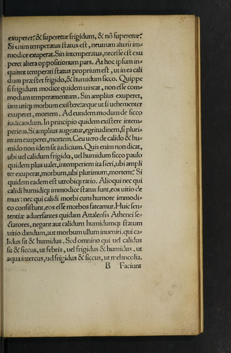 eXupcretf & (uperetur frigfdum, & no {uperetur? Si tnim tempcratus ftatus ell, neutrum altcru im* modice exupcrat.Sin intemperatus ,neccl lecft cxu poet altera oppofitionum pars. At hoc ipfum in* quiemt tcmpcratt ftatus proprium eft, ut in ea call dum prccftet frigido,& huivndvim ficco. Quippe fi frigidum modice quidem uincat, non efle com* moduni temperamentum. Sin amplius exupcret, jam utiq> morbum exifteretxque ut (i uehementcr exupcret, mortem. Ad eundem modum dc ficco iudicandum. In principio quidem cxiftere intern* periem.Si amplius augeatur,egritudinem,fi pluri* mum exuperec,mortem.Ceu uero de calido & hu* mido non idem fit judicium. Quis enim non dicat, ubi uel calidum frigidq, uel humidum ficco paulo quidem plus ualet.intemperiem ita fieri,ubi ampli ter exuperat,morbum,ubi plurimum,mortem'.' Si quidem eadem eft utrobicp ratio. Alioqui nec qui calidi humidicp immodice ftatus funt,eos uitio de mus: nec qui calidi morbi cum humore immodi* co confiftunt,eos cfle morbos fateamur.Huic fen* tentix aduerlantes quidam Attalenfis Achcnri (e* darores.nepantautcalidum humidumcp ftatum uitio dandum,aut morbum ullum inueniri.qui ca* lidus fit & humidus. Scd omnino qui uel calidus fit & ficcus, ut febris, uel frigidus & humidus, ut aqua intercus,uel frigidus & ficcus, ut rrclancolia. B Faciunt