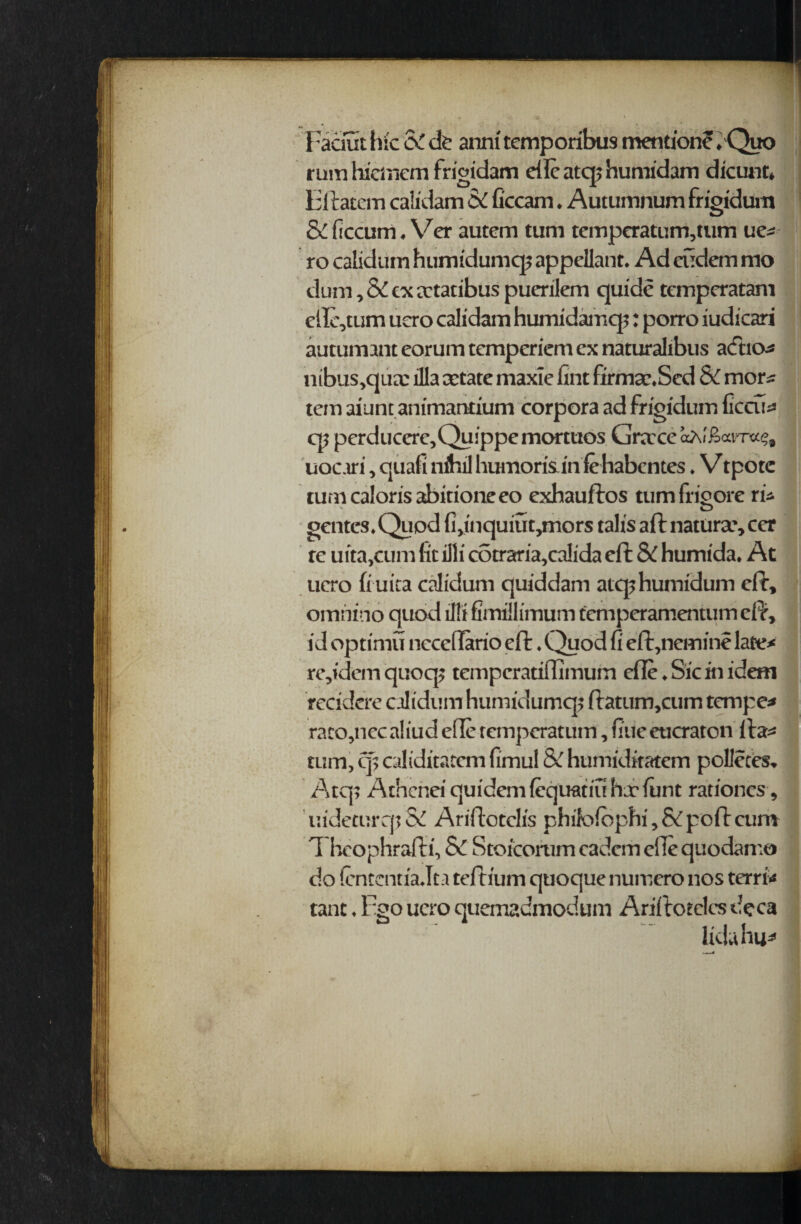 Faaut hie o£ <k anni temporibus mention^. Quo ruin hicmem frigidam die atq; humidam dicunt» Fitatcm caiidam & ficcam. Autumnum frigidum & ficcum. Ver autem turn temperatumqum uc= ro calidum humidumq? appellant. Ad cudem mo ihim, & cxa-tatibus puerilem quide temperatam eile,tum ucro caiidam humidamq;: porro iudicari autumant eorum temperiem ex naturalibus a<£ho* nibus,qux ilia cetate maxie lint firmac.Sed SC mors tein aiunt animantium corpora ad frigidum ficcu^ q; perducere^Quippemortuos Greece aAlioam*?, uocari, quafi nihil humoris in fehabentes. V tpotc turncalorisabitioneeo exhauflos tumfrigore ri* gcntcs^Quod {l^nquiutjmors tails aft naturae cer re uita,cum lit illi cotraria,calida eft & humida* At ucro (i uica calidum quiddam atephumidum eft, omhino quod lllifirniilimum temperamentumeft, id optimu nccedario eft. Quod fi eft,nemine late* re,idem quoq? temperatiflimum die♦ Sic in idem recidcre calidum humidumq^ ftatum,cum temper raco,nccaliud efle remperatum, fine eucraton fta* rum, cp caliditatem fimul &C humiditatem polleces* Atq> Athcnei quidemlequatiuhalunt rationes , uideturqi & Ariftotclis philofophi, & poft cum 1 heophrafti, & Stoicorum cadcm elle quodamo do fententia Jta teftium quoque numero nos terri* tanc ♦ Fgo ucro quemadmodum Ariftoeclcs dcca liduhu*
