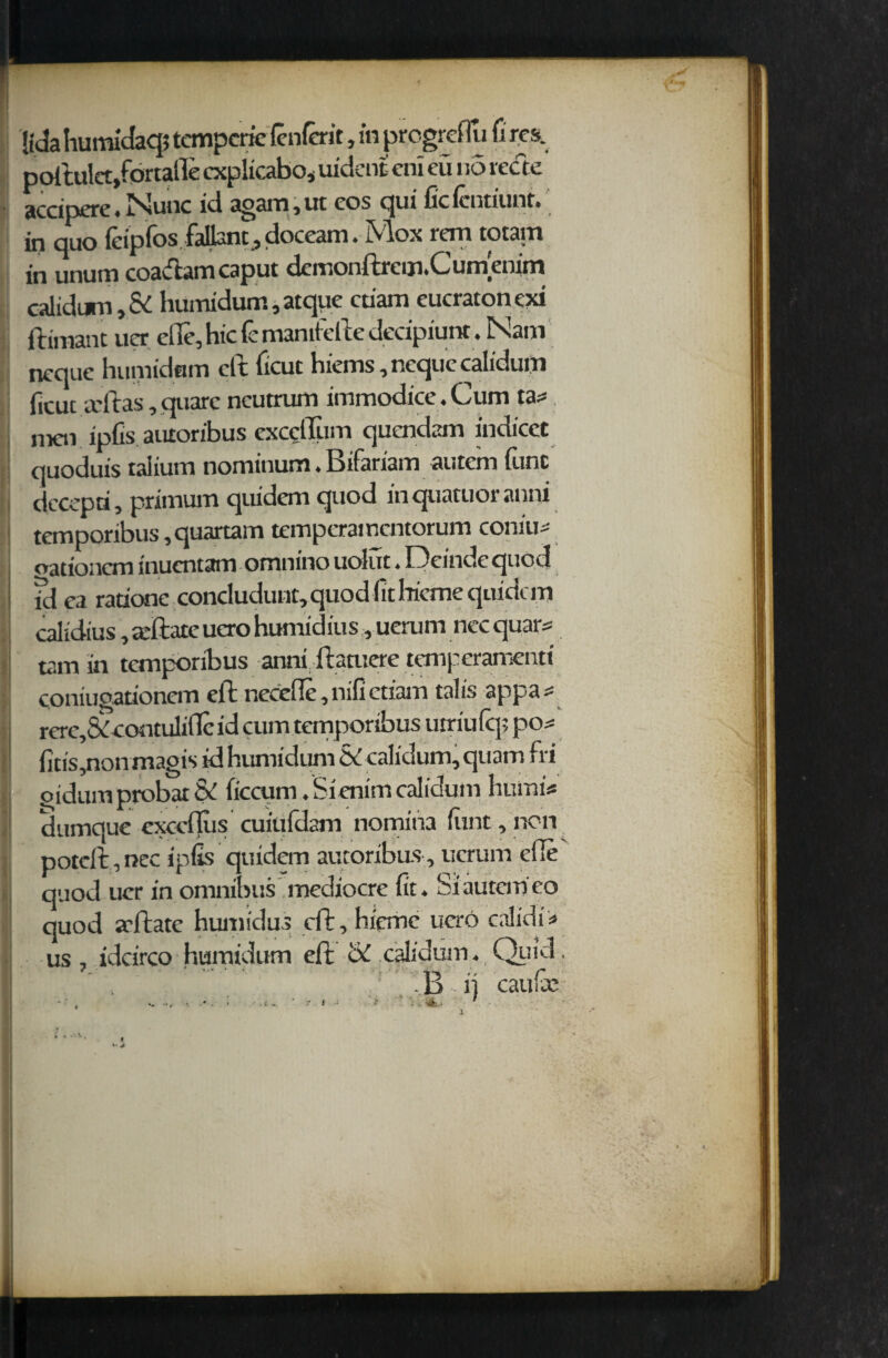 jtda humidaqj temperie lenient, in prcgrci iu fi res. poftulet,fortalle cxplicabo* uident cni eii no recte accipere.Nunc id again, ut cos qui ficlcntiunt. in quo leipfos jfaflant, doceani . ^ 11 in unum coadtam caput demonftrcm.Cumenim calidum, Sd humidum, atque ctiam eucratonexi ftimant ucr ede, hie fc mamtefte decipiunt. Nam ncque humidum eft ficut hiems,nequc calidum (icuc altas, quarc ncutrum immodice. Cum ta* ! men ipfis autoribus excclTum quendam indicet quoduis taiium nominum. Bifariam autem func decepri, primum quidem quod in quatuor anni temporibus ,quartam temperamentorum corn'll oationcm inuentam omnino uolut. Deinde quod fd ea radone concludunt, quod (it bieme quidem calidius, arftate uero humidius, uerum nec quars tarn in temporibus anni ftatuere temperamenti coniugadonem eft necefle ,nifiedam tails appa^ rere,&contuliflcid cum temporibus utriulq; po^ fids,nonmagis id humidum & calidum, quam fri oidum probat & ficcum. Si enim calidum humi* dumque exccflus cuiufdam nomina (tint,non potcft,nec ipfis quidem autoribus, uerum eile quod uer in omnibus mediocre fit. Si autem eo quod aftate humidus cft,hieme uero calidi* us, idcirco humidum eft & calidum. Quid B i) caufie • .C - I