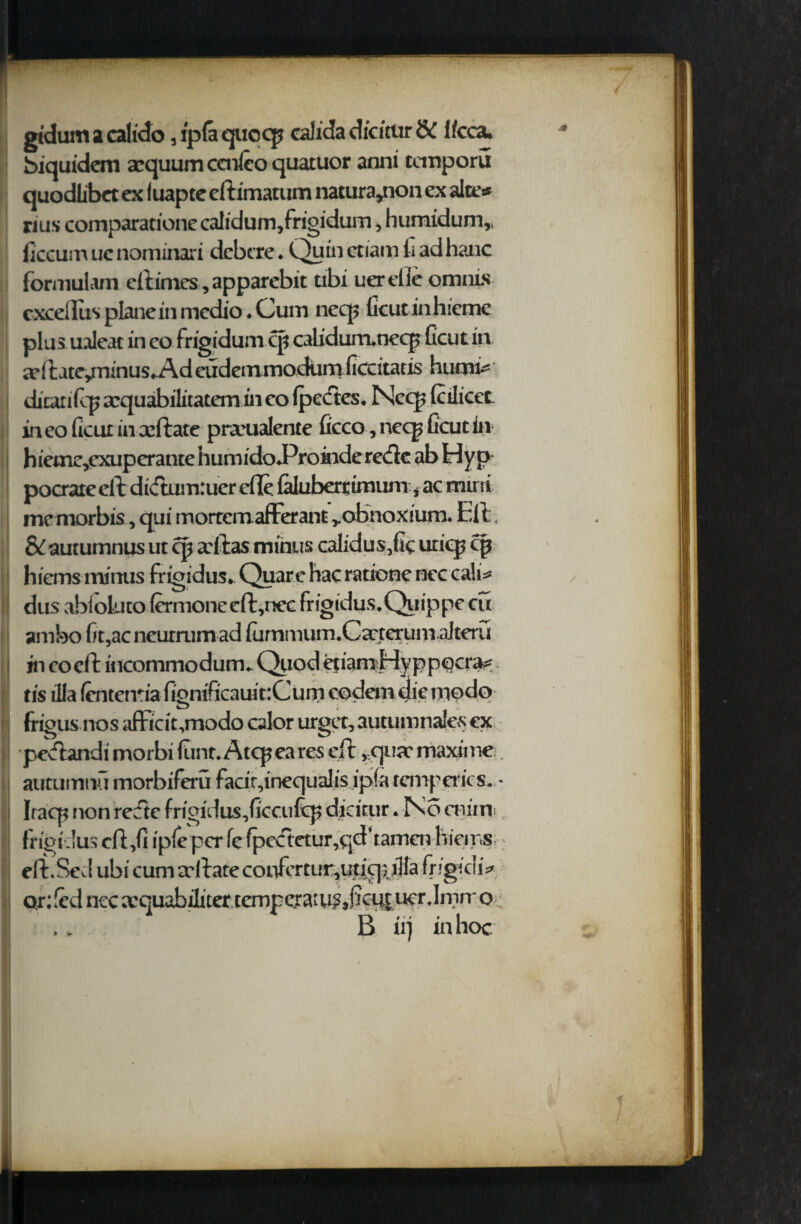 gidum a calido, ip(a quccp calida dicitiir & f/cca. biquidem aequum ccnleo quatuor anni temporu quodlibet ex luapte eftimatum natura*non ex alte* rius comparatione calidum,frigidum, humidum* liccum uc nominari deb ere * Quin etiam fi ad hanc formulam eftimes ,apparebit tibi tier die omnis cxcelius plane in medio ♦ Cum neq? ficut in hieme plus ualeat in eo frigidum cp calidurrunecp ficut in a*ft ate/ninus*.Ad eudeinmodimi ficeitatis humi^ dican ftp aequabilitatem in co Ipecftes* Necp {cdicet ineo ficut in xftate prarualente ficco, necp ficut in h ieme,cxupcrante iiumidoProindere<fte ab Hyp pocrare eft didumruer die iMuberrtmum * ac muti me morbis, qui mortem afferant robnoxium* Eft &autumnus ut cp adlas minus calidus5fic uticp cp hiems minus frigidus* Quare hac rationc ncccali* dus abloluto fermoneeft,nec frigidus* Quip pc cu am bo fit,ac neurrumad fummum^C^terum ajteru in co eft incommodum. Quod eu'amHy ppocra? tis ilia (entem'a fionificauitrCum codem die mode D i ' L frigus nos afihdt,modo calor urgee, autumnales cx peeffondi morbi dint. Atcpea res eft *qu;e maxime . autumnu morbifeu fadr,inec|ualis ipfa temp erics. • Iracp non rcftc frigidus,ficcufc}; didtur. No mirn frigidus cft,fi ipfe per fe fpectctur,qd‘tamcn hieips eft.Sevl ubi cum a'llate cot/ertur,uticp.iHa frigichV Qr: fed nec a,quabilnercempc.ra;u?i)ffcutucr.lmtr o B iij in hoc '
