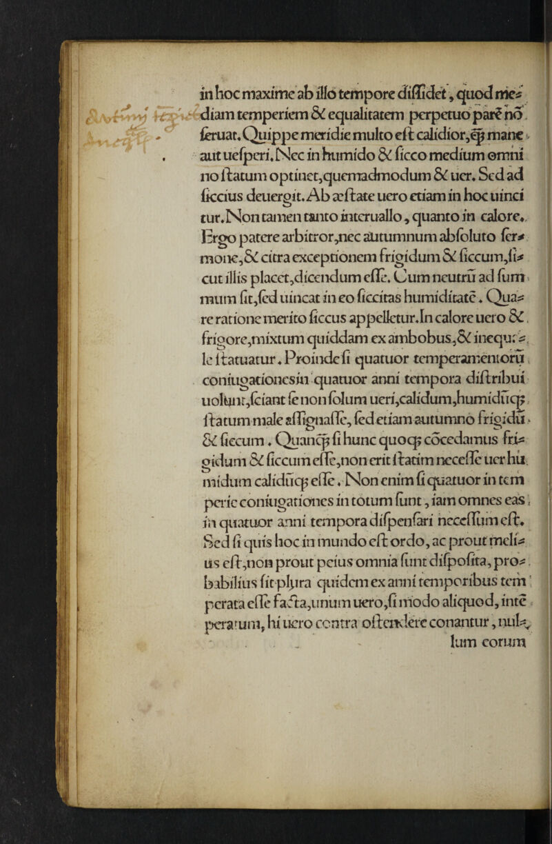 in hoc maxime ab illo tempore dfiflidet, quod me* diam temperiem & cqualuatem perpetuo par^no . feruat, Quippe meridie multo eft caltdior,qj mane t aut uefperi, Ncc in humido & ficco medium omni no ftatum optinet,quemadmodum & uer. Sed ad iiccius deuerpit. Ab arftate ucro etiamin hoc uinci o tur.Non tamen tanto intcruallo, quanto in calore,, ] :rgo patcre arb;tror,ncc aUtumnum abloluto few moiK,&citra exceprionem frigidum & ficcum,fi* cut iliis placet,dicendum clTL\ Cum neutru ad funr mum fit,fed uincat in eo ficcitas humiditatc. Qua* re rations merito ficcus appclletur.In calore uero & frioore,mixtum quiddam ex ambobus,&inequ:*, le ftatuatur. Proindcfi quatuor temperamentoru coniugationcsin quanior anni tempora diftribui uoltinr,fciant ie non folum ueri,calidum,humiducp ftatum male afltgnaffe, fed etiam autumno 1 rigidu > & fiecum. Quanqj fi hunc quocp cocedamus Frft ptdum & ficcum ef!c,non erit ftatim nccefle uer hil mtdum caliducp elle . Non cnim ft quatuor in tem peric coniugationes in totum funt, iam omnes eas; j in quatuor anni tempora difpenfei hecefiumeft. Sed fi quts hoc in mundo eft or do, ac prout tnclft us eft,non prout pcius omnia feint difpofita, pro* babilius fit pftira quidem ex anni temper ibus tem perataefle fafta,unum uero,fi lfiodo aliquod, inte peratuni, lii ucro contra oftcnderc conantur, nuty - . . ' - lum corum