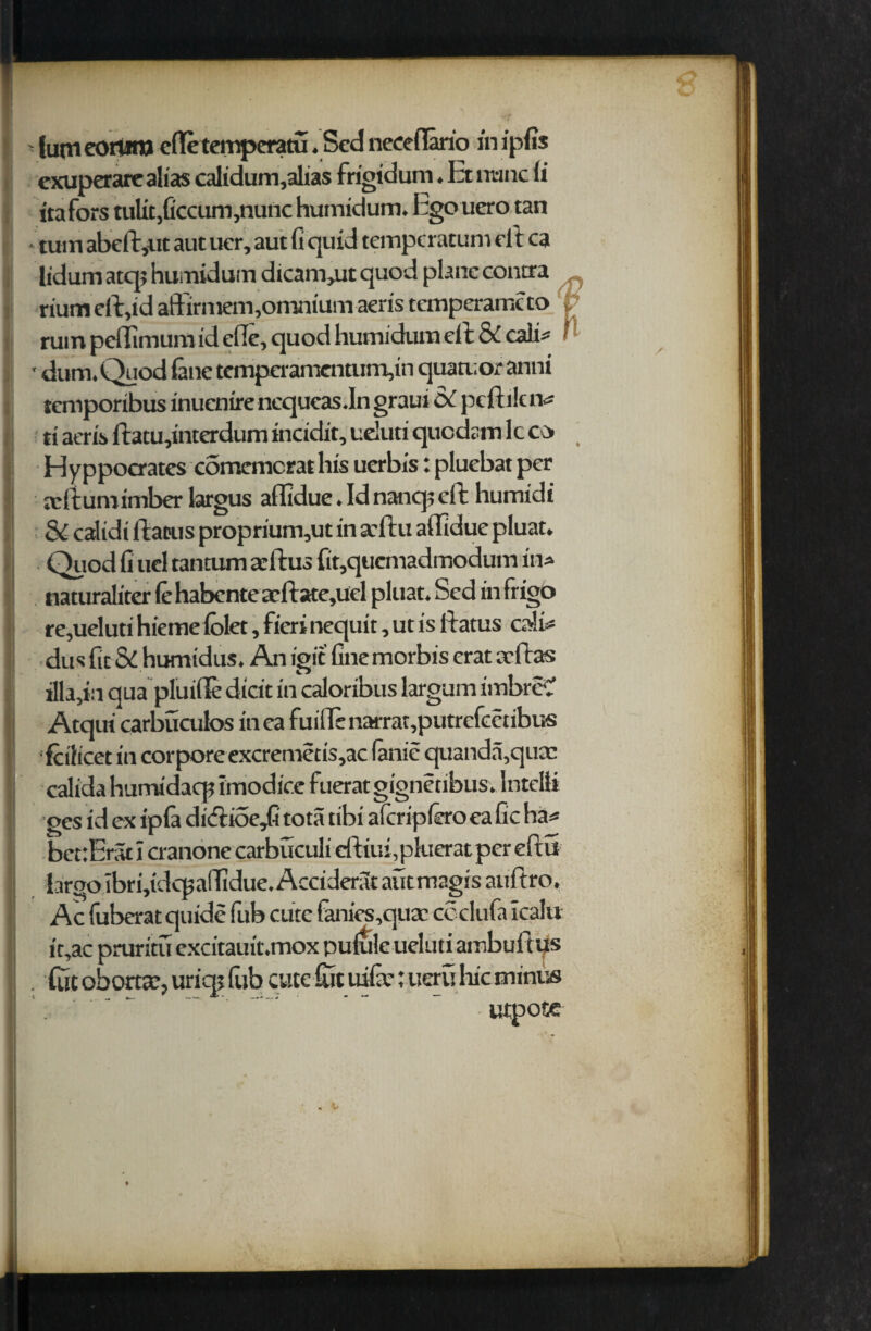 ' (utn eorunj efletemperatu. Scd neceflario in ipfis exuperare alias calidum,alias frigidum. Et nunc (i itafors tulit,ficcum,nunc humidum. Egcvuero tan • turn abeft,ut aut ucr, aut G quid tempcratum eft ca lidum atq; humidum dicam,ut quod plane contra riumdftid aft'irniem,omnium aeris temperame to V ruin peflimumid die, quod humidum eft & call* f ' dum.Quod lane tcmperamentum,in quatuor anni temporibus inuenire ncqucas.In graui cx pt It i!t iv ti aeris ftatu,interdum incidit, ueluti quedam lcco Hyppocrates comcmcrathis uerbis: pluebat per xftumimber largus aflldue. Id nanq; eft humidi & calidi ftacus proprium,ut in aftu aflldue pluat. Quod G ucl tantum arftus fit,quemadmodum in* naturaliter (e habente aeftate,uel pluat. Sed in frigo re,ueluti hieme lolet, fieri nequit, ut is ftatus calii* dus fic & humidus. An igit Gnemorbis erat aft as illa,i:i qua pluifle dicit in caloribus largum imbreC Atqui carbucuios inea fuiflenarrat,putrcfcctibus fcilicet in corpore excremeds,ac fanie quanda,quac calida hurrudaq? imodice fuerat gignetibus. Intel!* ges id ex ipfa di<ftioe,G tota tibi aferipftro ea Gc ha* beuErar I cranone carbuculi eftiui ,pkierat per eftii largo Ibriddcpaffidue.Accideratautmagisauftro. Ac fuberat quide fub cute fanics,quac ccclufa icalu it,ac pruritu excitauit.mox puluk ueluti ambufttis . fuc obortcC, uric]; Gib cute Git uiGc; ueru hie minus '.  utpotc . c