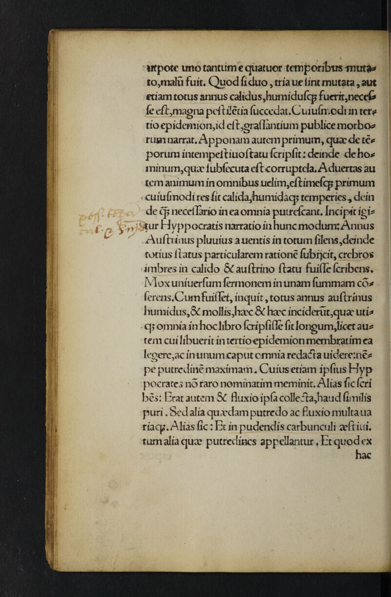 wtpotc uno tantiim e quatuor temporibtrs mut*» to,malu fuit. Quod fi duo, tria ue lint mutata, au( ctiam totus annus calidus,hurnidu(cp fucrir,neccC' fe eft,magna pcftilecia luccedat.Cuiu(rnodi in ter* rioepidemion,id eft,gra(Iantium publice morbo* rum narrat. Apponam autcmprimum, quacde tc* porum inteinpcftiuoftatu Icriplit: dcindc deho* minum,quac iubiccuta eft corruptda. A duertas au tern animum in omnibus uehm5cftimefcp primum ■ cuiufinodi res fit calidtphumidaq; temperies, dein de qjt neecllario in ea omnia putrcfcant. Incip« igi* tf’7»;$urHyppocrausnarratioinhuncmodum:Annus ^ Auftniius pluuius auentis in totuin fi!ens,dande conus ftatusparticularem ratione lubr^cit, crcbros imbresin calido &auftrino ftatu fuifle fcribens. Mox uniuerlum lermonem inunam (ummam co* ferens.Cumfuiflet, inquit, totus annus auftrinus luimidus',Sc mollis,hatc Sc hare inciderut,qua: uti* t|; omnia in hoclibro fcripfidc fitlongumjicct au* tern cui libuerit in tertioepidemion membratim ea legere,ac in umiin caput cmnia redact a uidere:ne* pc putredine maxim am. Cuius etiam ipfius Hyp pocrares no raro nominatim meminit. Alias lie (cri bes: EratautemSd fluxioip(acolleita,haud(imi!is puri. Sed alia qu.vdam putredo ac Buxio multa ua riaep. Alias fic: Ec in pudendis carbunculi arftiui. turn alia qua: putredincs appellantur, Ec quod ex hac Hi