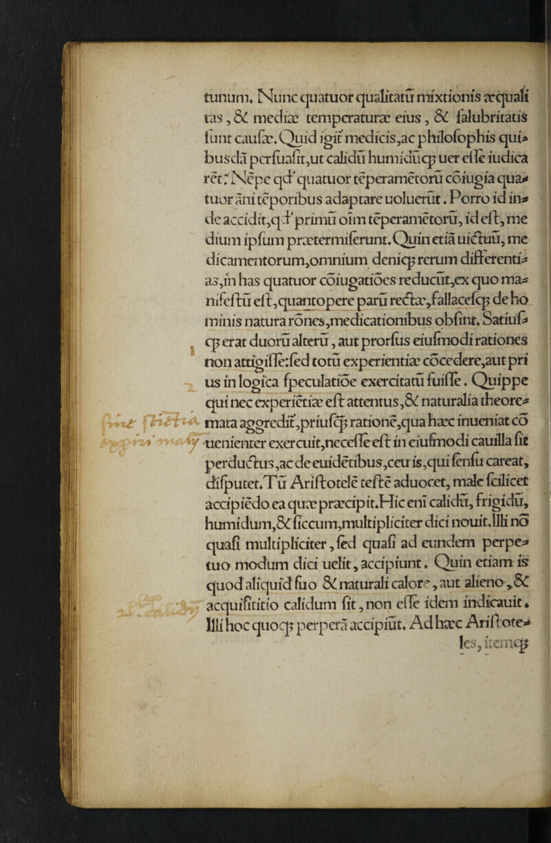 tunum* Nunc quatuor qualitatu mixrionis arquali tas, 6v mediae temperature eius, & lalubritatis tunt caufa\Quid igit medicis,ac philofophis qui> busda pcrfiia{it,ut calxdu humiducp uer die iudica ret v Ncpe qd'quatuor teperametoru coiugia qua* tuor ani teporrbus adaptare uoluerut ♦ Porro id in* de accidit,qcPprimu oim teperametoru, id eft, me dium ipfum pretermifount.Quin etia uicftuu, me dicamcntorum,omnium deniep reruin different!* as,rn has quamor coiugatioes reducut,ex quo ma* nifeftu eft,quantopere paru rcda^fallaccfcp de ho minis natura rones,medicationibus obfinu Satiuft cp erat duoru alteru, aut prorftis eiufrnodi rationes non attigi(Te:(ed torn experiential cocedere,aut pri us in logica fpeculatioe exercitatu fuifte ♦ Quippe qui nec experience eft attentus,& naturalia theorc* F*. 7 Uri ^ mata aggredit,priufcp ratione,qua hare inueniat co ^ uenienter exercuit,necefle eft in eiufrnodi cauilla fie perdu(ftus,acde euidetibus,ceuis,c]ui fenfu careat, difputeuTu Ariftotcle tefte aduoect, male fefliceC accipiedo ea qua? pra?cipit*Hic eni calidu, frigidu, humidum,& {Tccum,multipliciter diet nouitdlli no quafi multipliciter, fed quafi ad eiindem perpe* tuo modum did uelit, accipiunt ♦ Quin ctiam is quod afiquid fuo natural! calore, aut alieno*8c : h aequtfitirio calidum fit,non ede idem indkauic» llli hoc quocp perpera accipiun Ad hccc Ariftote* ks?itemqj