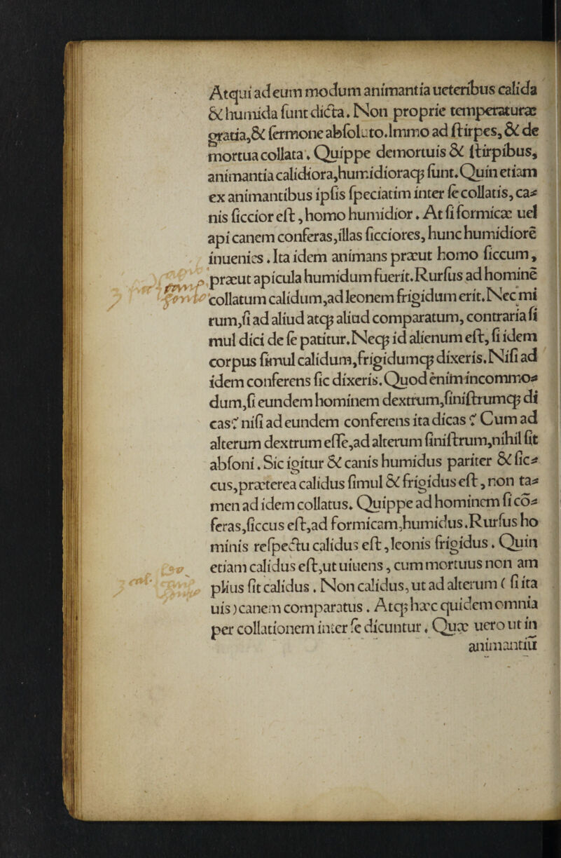 Atcjui ad eum modum animantia ueteribus calida & huauda funt dicta. Non proprie temperaturae gratia, Si lermone aMoluto.lmmo ad ftirpes, & dc mortuacollata. Quippe demortuis & ftirpibus, animantia calidiora,humidioracpfiint.Quinetiam ex animancibus ipfis fpeciatim inter iecollatis, ca* nis ficcior eft, homo humidior. At ft formica; uel api canem conferas ,illas ficciores, hunc humidiore inuenitS. Ita idem animans praaut homo ficcum, pracut apicula humidum fuerit.Rurlus ad homine collatum calidum,ad leonem frigidum erit.Necmi rum,fi ad aliud atcp aliad comparatum, contraria fi mul did de (e patitur.Necp id alienum eft, fi idem corpus fimul calidum,frigidumcp dixeris. Nifi ad idem conferens fic dixeris. Quod cnirn incommos dum,fi eundem hominem dextrum/iniftrumcp di casC nifi ad eundem conferens ita dicas v Cum ad alterum dextrum efie,ad alterum finiftrum,nihil fit abfoni. Sic igitur SC canis humidus pariter & fics cus,praaterea calidus fimul & frigidus eft, non tas men ad idem collatus. Quippe ad hominem fi cos feras,ficcus eft,ad formicam, humidus. Rurfus ho minis refpeftucalidus eft,lconis frigidus. Quin etiam calidus eft,ut uiuens, cum mortuus non am plius fit calidus. Non calidus, ut ad alterum ( fi ita uis) canem comparatus. Atq> hare quidem omnia per collationem inter rc dxcuntur, Qux uero ut in animantiu