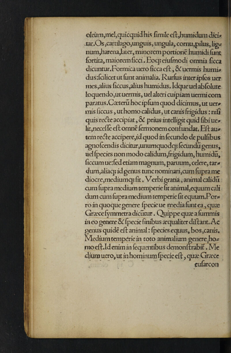 oleum, mc!,quicquid his fimile eft,humidum did# -tar.Os ,caralago,unguis, ungula, cornu,pilus, fig# num,harenajhter, minorem portion? humidi font fortica, maiorem lied. Eoq? dufinodi omnia ficca dicuntur.Formica uero ficca eft, Sc uermis hurni# dustlcilicetutllint animalia, Rurfus inter iplos uer mes,alius ficcus,alius humidus. Idque uel abfolute loquendo,ut uermis, uel alteri cuipiam uermi com paratus.Caateru hoc iplurn quod dicimus, ut uer# mis ficcus, ut homo calidus, ut canis frigidus: nifi quis recce accipiat, & prius intelfigit quid fibi ue# lcyieccile eft omne lemxonemconfundat. Eft au* tern refte accipere,id quod in lecundo de pulfibus agnolcendis dicitur,unumquodq5 lecundu genus, uel (pedes non modo calidum,frigidum, humidu, ficcum ue:led etiam magnum, paruum, celere, tar# dum,aliaqx id genus tunc nominari,cum lixpra me diocre,mediumcp fit. Verbi gratia, animal calidu cum fiipra medium temperie lit animal,equum call dum cum lixpra medium temperie fit equum.Por# roinquoquegenere fpecieue medialuntea,qua2 Graece lymmetra dicutur. Quippe quae a fixmmis in eo genere & Ipecie finibus acqualiter diftant. Ac genus quid? eft animal: (pedes cquus, bos,canis. Medium temperie in toto animalium genere .ho# mo eft.Id enim in lequentibus demonftrabit ♦ Me dium uero, ut in hominum Ipede eft, qua: Graxe eufarcon