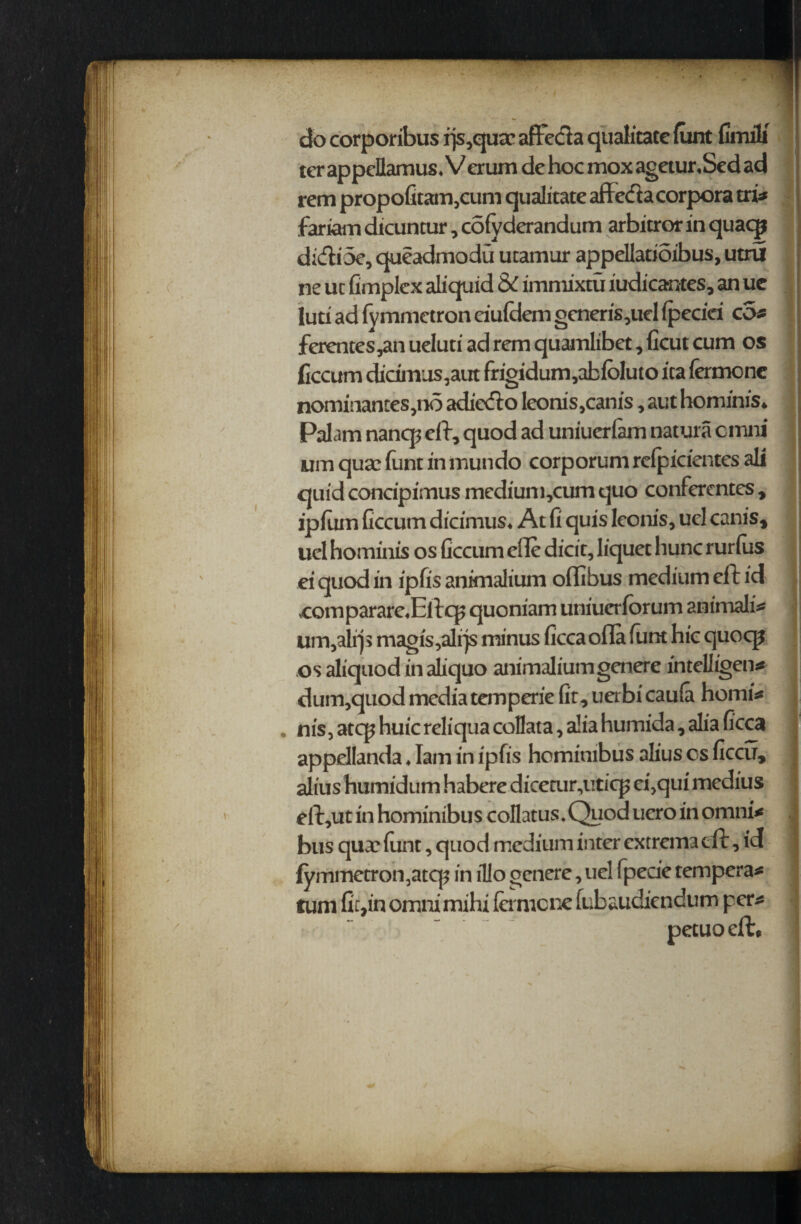 docorporibus ijs,quac affecta qualitate funt fimili terappcllamus. Verum dehocmoxagetur.Sedad rem propofitam,cum qualitate aflccta corpora tri* fariam dicuncur, colvderandum arbitror in quae® diftioe, queadmodu utamur appellatioibus, utru ne uc fimplex aliquid & immixtu iudicantes, an uc luti ad fymmetron eiufdem generis ,uel fpeciei cot ferentes,an ueluti ad rem quamlibet, ficut cum os ficcum dicimus,aut frigidum,abfbluto ita fermcne nomiiiantes,no adiefto leonis^anis, aut homfnfs* Palam nancp eft, quod ad uniuerlam natura cmni urn qua? funt in mundo corporum refpicientes all quidconcipimusmedium,cumquo conferences, ip (urn ficcum dicimus* At fi quis leonis, uel canis, uel hominis os ficcum eile dicit, liquet hunc rurius ei quod in ipfis animalium oflibus medium eft id ,comparare«Eftc£ quoniam uniuerforum animals um,alrjs magis,alrjs minus ficca ofla funt hie quoqi osaliquodinaliquo animaliumgenere intelligent dum,quod media temperie fit, uerbi caufa homit nis, atq? huic reliqua collata, alia humida, alia ficca appelfanda ♦ lam in ipfis homimbus alius cs ficcu, alius bumidum habere diceair^uticp efiqui medius eft,ut in hominibus coflatus.Quod uero in omni* bus qua? funt, quod medium inter extrema eft, id fymmetron, atep in il!o genere, uel fpecie tempera* turn fir,in omni mihi fa mcne fubaudiendum pert petuo eft.