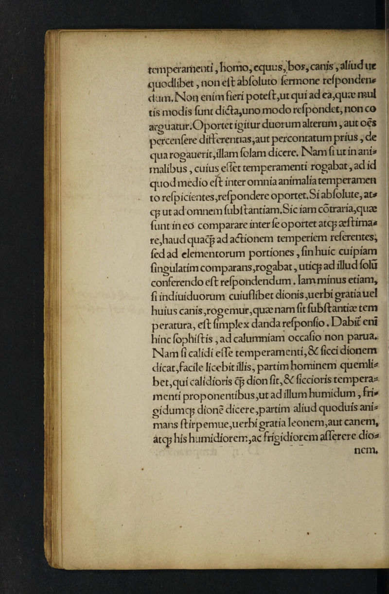 tcmperamenti, homo, equus, bo?,canis, al/ud nt quodlibet, non eft abloluto iermone rcfponden* dam. Noq enim fieri poteft,ut qui ad ea,qu;r mul tis niodis func di#a,uno modo refpondct, non co arguatur.Oportct igitur duorum alcerum, aut oes pacenfere difterenuas,aut percontatum prius, de qua rogauerir,illam (clam dicere. Nam fi ut in ani* malibus, cuius effet tcmperamenti rogabat, ad id quod med io eft inter omnia animalia temperamen to rcfpicientes,refpondere oportet.Si abfolute, at* cp ut ad omnem fublt antiam.Sic iam cotraria,quac flint in ed comparare inter leoportet atq? arftima* re,haud quacp ad adionem temperiem referentes, led ad clementorum portiones, fin huic cuipiam fingulatim coinparans ,rogabat, uticp ad illud folu conferendo eft refpondcndum ♦ Iam minus etiam, fi indiuiduorum cuiuflibet dionis,uerbi gratia uel huius canis.,rogcmur,quamam fit fubftantise tem peratura, dt fimplex danda reiponfio ♦ Dabit eni bine fophiftis, ad calumniam occafio non parua* Nam ficalidi die temperamenti,&fieri dioncm dicat,farile licebitillis,partimhominem quemli* bet,qui calidioris cp dion fit,& ficrioris tempera^ menti proponentibus^ut ad ilium humidum, fri* gidumcp dione diccre,partim aliud quoduis ani* mans ftirpemue,uerbigratia leonem^aut canem, atq> his humidiorem,ac frigidiorem aflercre dio* • * ncm*