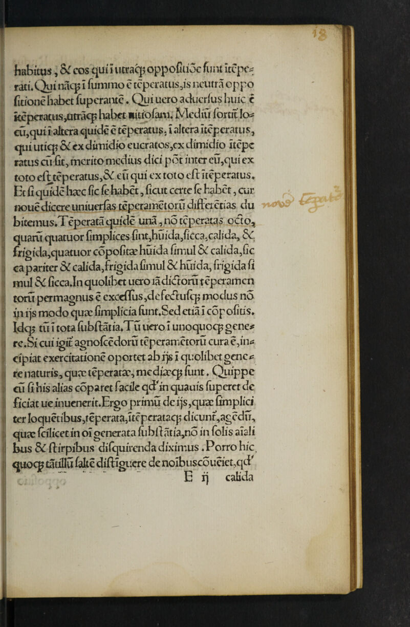 habitus, Sc cos qui i utraq? oppoCtioc futit itcpc# rad.Qut nacp i fummo e teperatus,is neuna oppo fitioneliabet fupcrante. Qui uero aducrfu? lunc e fccpcratus,utracp habet Bitiofani. Mediu forrit !o# cu,qui i altera quidc c teperatus, i altera iteperatus, qui utiqt Sc ex dimidio eucratos,cx dimidio itepe ratus cu fit, merito medius did pot inter eu,qui ex toto eft tepcratus,& eu qui ex toto ell iteperatus. Et It qu7dc hare lie (e habet, ficut cate fc habet , cur nouediccreuniuerlastcperametprudiftcrctias du bitemus.Teperataquide una,notcperatas octo, quaru quatuor fimplices {int,huida>ficca3calida3 fv frigida,quatuor copofitaehuida limul Sc caIida,Gc ^ ^ ^ . « t /*! < A . f * 1 f* * ♦ 1 II1U1 CV uvAviavitviviu torn permagnus e cxccflus ,defedulep modus no ip i)s modo quae fimplicia (itnt.Sed etial copolitis. Idq; tu I tota fubllatia.Tu uero I unoquoq? gene# rc.Si cui igit agnolccdoru teperair.ctoru cura e,in# cipiat exercitadone oportet ab rjs i quolibet gene# re naturis, quae teperatae, mediaeq? lunt. Quippc cu fi his alias coparet facile qcFin quauis fuperet de ^ t »* » f « • ter loquetibus,teperata,itcperatacp dicun^agcdu, qux Icilicet in oi generata lubllatia,no in lolis aiali bus SC fh’rpibus dilquirendadiximus .Porrohic, quocp tatillu lake diftigucre de noibuscoueict,qd' E ri calida