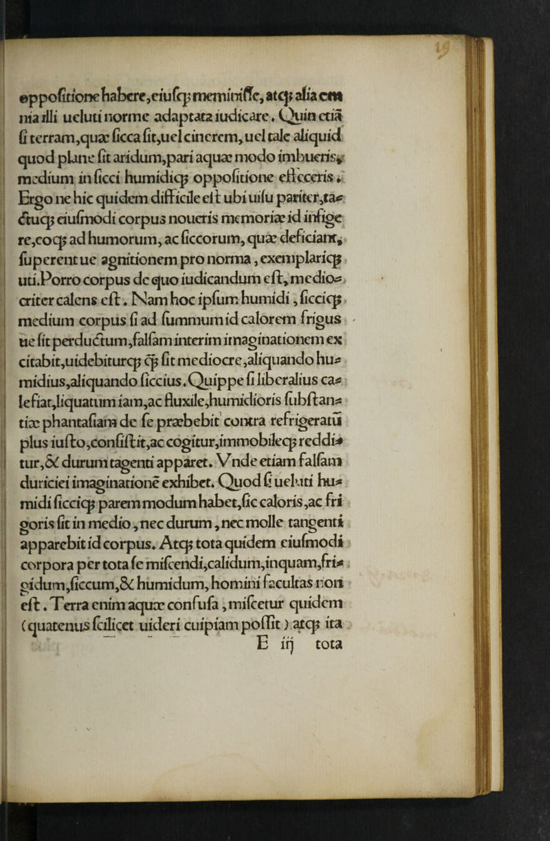 eppofitionehabere,ciuffp memirrifle, atcp alia cm ilia rili uclutinorme adaptata iudicare. Quin etia G terram,qua: Gcca Gt,ucl cincrcm,ucl talc aGquid quod plane fit aridum,pari aquae modo imbueris, medium inficci humidicp oppofitione efteccris» Ergo ne hie quidem difficile eft ubi uilu pariter,ta* tftucp eiufinodi corpus noueris memoriae id infige re,cocp ad humorum, ac ficcorum, qua; deliciant, fuperentue agnitionem pro nomia, exemplaricp uti.Porro corpus de quo iudicandum eft, medio^ aiter calens eft. Nam hoc ipfum humidi, ficcicp medium corpus fi ad lummumid calorem frigus - tie fit perducftum,fallam interim imaginationem ex citabit,uidebiturcp cp fit mediocre,aliquando hu^ midius,aliquando ficcius. Quippe fi libcralius cas lefiar,liquatum iam,ac fluxile,humidioris (ubftans tfephantafiamde fe prarbebit contra refrigeratu plus iufto,confiftit,ac cogitur,immobilecp reddi=* tur,5c durum tagenti £ duriciei imagination? midi ficcicp parem modum habet,Gc caloris,ac fri goris fit in medio, nec durum, nec molle tangenti apparebit id corpus. Atcp tota quidem eiufmodi corpora per tota fe mifi'endi,cafi'dum,inquam,fri* gidurn,ficcum,& humidum, homini facultas non eft. Terra enim aqua; confufa, milcetur quidem (quatenus fidicet uideri cuipiam poffit) atcp ita E iq tota ipparet. V nde etiam rallani exhibet. Quod fi ueluti hu*