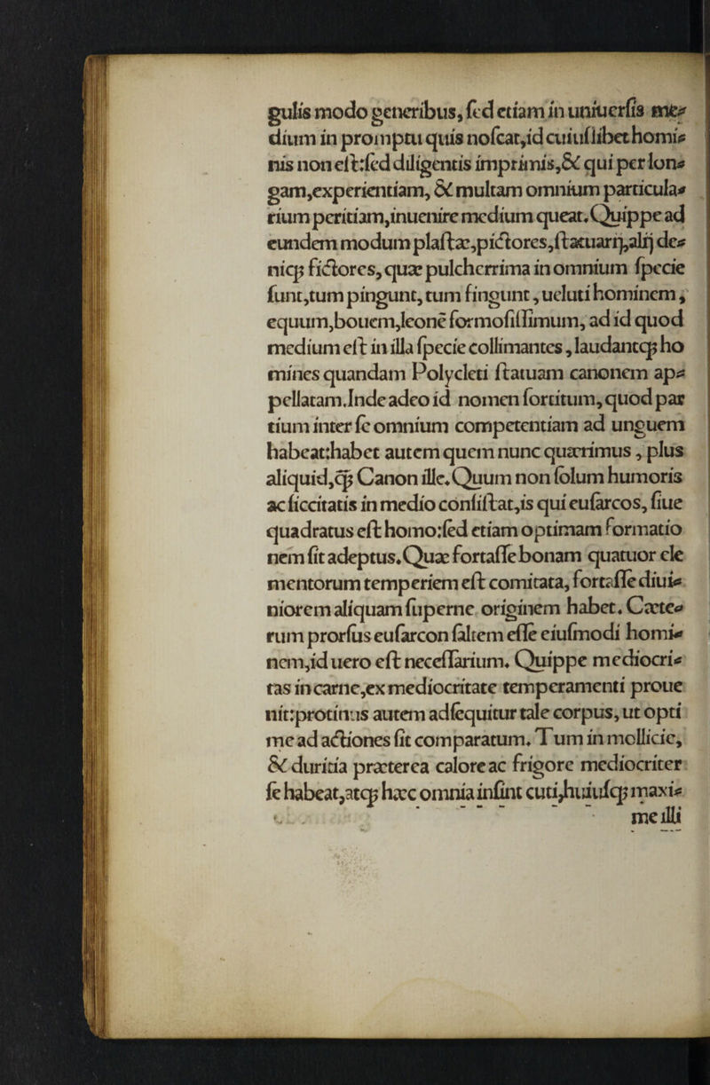 gulfs mode gcncribus, {Id etiamin umuerfis mCf dfuiri in promptu quis nofcat,id cuiuliibethomir nis non elided diligentis imprimis,& qui per Ion* gam,experkntiam, &C multam omnium particular rium pcritiam,inuenire medium queat.Quippe ad eundem modum plafta,pi<flores ,fta£uarr},aljrj dcr nicp fiftorcs, quae pulchcrrima in omnium Ipecie funtjtum pingunt, cum fingunr, uduti hominem, equum,boucm,leone formofiffimum, ad id quod medium ell in ilia Ipecie collimantcs, laudantq? ho mines quandam Polycleti ftatuam canonem apr pcllatam.Inde adeo id nomen lorcitum, quod par tium inter le omnium competentiam ad unguem habeatthabec autem quem nunc quarimus, plus aliquid,cp Canon dle.Quum non Iblum humoris ac liccitatis in medio conliftat,is qui cularcos, fiue quadratus ell homo:(ed ctiam optimam ftormatio nem fit adeptus.Quae fortaffebonam quatuor cle mentorum temperiem ell comitata, fortrflediui« nioremaliquamfiiperne originem habet.Ctete* rum prorlus eufarcon laltem efle eiufinodi homi* ncm,iduero eft ncccilarium. Quippe mediocrir tasincarne,exmediocritate temperamenti proue nitrprotinus autem adfequitur tale corpus, ut opti me ad actiones fit comparatum. Tum in mollide, & duritia praterea ealoreae frigore mediocriter ft habeat,atcB hac omnia infint cuti^nuidqj maxir t,L. ..... - -