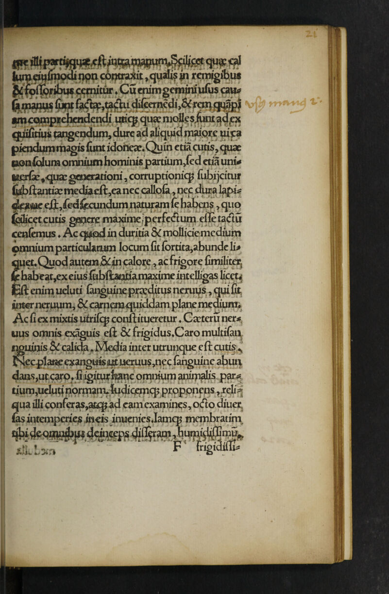contraxit ,qualisfii remigibus « it • _ • '*♦_«•' f _ 'ttius n—jjjJ difcernedf&r denqi ijricjj qua; m idmaipreuira piendum magis (unt idoneac. Quin ctia cutis, quae con folium omnium hominis partium,(ed etia uni* 8it£rfsc,qua: generarioni, corruptionicp fubrjeitur fobftantiae media cft,ea ncc calloia, nec dura lapi* akatiae eft, fiedftcundum «£ ; r icet cutis geuere maxime, cenfemus. Ac mod in duritia & mdliciemcdium * A * _ ' — _ __ omnium particuixtitm locum in ioraca,aDunae jj> v JL quet.Quod autcm&in calorc, ac frigore fimiliter, khabcat,exeiusfobfo«aaamaximeintenigas licet, £ft enim ueluti (anguine praditus ncruys, qui fit inter ner uum, & carn^mquiddam plane medium. Ac fi ex mixtis utrifip conftitueretur. Carteru ner* uus omnis exaguis eft & frigidus.Caro multiian aim's & calida. Media utter utrunque eft cutis * cpla«eexanguis«t ueruus,nec (anguine abun dans,ut:catp. fiigiturfeanc omnium animalis par* tium,ueIutinormam.ludicemq5 proponens, reli* qua illi conferas,atqj ad cam examines, ocfto diner fas intemperies ineis inuenics.Iamcrc membratfin. a • -_. t. >_ __ * _ ^ | «* * nri % * 14* i t 1 . i i. *. **■ rau* F frigidifli*
