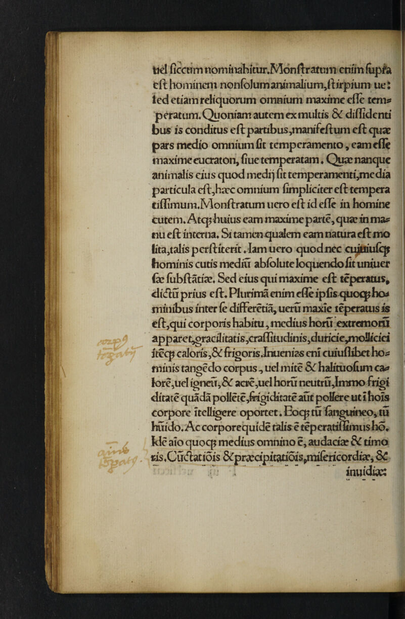 ticl ficctim nomirahitur.Monftratum cnim (ixpfa fcfthomincm nonfo)umammaliurn,ftirpium ue: led etiam reliquorum omnium maxime efle terns peratum.Quoniamautemexmultis & diflidenu bus is conditus eft partibus,manifeftum eft quae pars medio omnium fit temperamcnto, earn efle maxime eucraton, fiue tempcratam. Qua: nanquc animalis eius quod medi) fit temperamenti,media particula eft,hax omnium fimpliciter eft tempera ciflimum.Monftratum uero eft id efle in homine cutem. Atcp huius earn maxime parte, qua: in mas nu eft interna. & tamen qualem earn naturaeftmo lita,talis pcrftiterit. Iam uero quodnec cuiuiufcp hominis cuds mediu abfoiute loqucndo fit uniuer (x (ubftanaj. Sed eius qui maxime eft tcperatus, diftu prius eft. Plurimaenim efleipfis quoqtho* minibus inter fe different, ueru maxie tcperatus is eft,qui corporis habitu, medius horn extremotu apparei^gracilitatis,craflitudinis,duride^nolk'dei itcqi caloris,& fr lgoris .Irtucn ias cni cuiuflibet bos minis tangedo corpus , uel mite Sc hafituofiim cas k»re,uel igneu,&T acre,uel horu neutrujmmo frigi ditate qua da polletcdrigiditate aut pollere ut i hois corpore itclligere oportet.Eocptu {anguineo,tu buido. Ac corporequide talis e teperatiflSmus ho. kle aio quocp medius omnino c, audadx 8C timo ris.Cutfiaciois &prccdpicatioispmilericordix, SC vs k inuictoc: