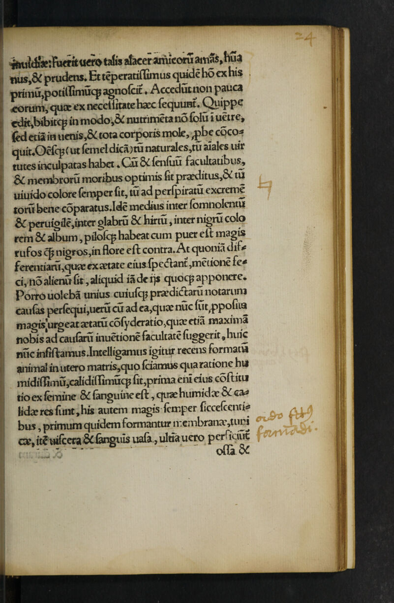 _ (hua _ rperariflimus quide ho ex his , priitju.poatrunucp agnofcit. Accedut non pauca eorum, qusc ex necelittatehaec Fequunt. QuipPe cdit,bjbitcp in modo,& nutrimeta no folu i uetre, fed ctia in uenis,& tota corporis mole, ,pbc coco-* quiuOcFcp (ut lemel dica) tu naturales,tu ai ales uir tutes inculpatas habet, Cu 8C fenluu Facultaubus, SC membroru moribus optimis fit praeditus,Se tu uiuido colore lemper fit, tu ad perlpiratu excreme torii bene coparatus.Ide mcdius inter Fomnolentu SC peruigfle,tnter glabru 8C hirtu, inter nigru colo rem Sc album, pflofcp habeat aim puer eft magis rufos cp nigros,in flore eft contra. At quonia diu ferenciam,quar exaetate eiusFp c(fl ant ,mec ione Fe* ci, no alienu fit, aliquid is de rjs quocp apponere. Porro uolcba unius cuiufqj przedidaru notarura can (as per(equi,ueru cu ad ca,qux nuc fut^ppofiia magis’urgeat actatu co(yderatio,quae etia maxima nobis ad caularo inuetione facultate fiiggerit „ huic nuc infiftamus.Intelligamus igitur recens Formats animal in utero matris,quO (ciamus qua ratione hu lnidifltmUjCalidifttmucp fit,prima eni eius coftitu tio ex iemine & Fanguine eft, quae humidae & ca^ lidxresFunt,his autem magis Fcmper ficcefientis -O