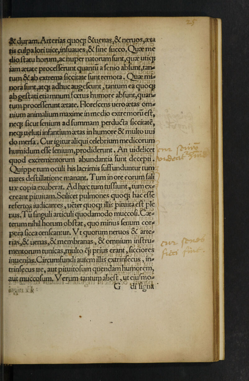 TYO%, &duram.Arterias quocp &uenas ,&neruos,t«a tis culpa lori uicc,tnfuaucs,6i fine fucco.Qune me (dioltatu horum,ac nuper natorum font.quae uticp jam artate proceflerunt quantu a lenio abfont,tan* turn & ab extrema ficcitate font remota, Quae mu nora funt,atq? adhuc augelcunt, tantum ea quoq? ab geftati etiamnum fcctus humore abfont,quaiv cum proceflerunt actate. Florefcens ueroactas onw ilium animalium maxime in medio extremoru ell, necs ficutlenium adfummam perduda fiedtate, ne® ueluti infantium aetas in humore Sc multo uui do merla. Cur igitur aliqui celebrium medicorum humidum efle fenium,prodiderunt, An mdelicet jr qu9d exorementorum abundantia font deceptiikyi&£*A*r Quipp e turn oculi his lacrimis fuffunduntur turn nares deftillatione manant, Turn in ore eorum fait ) ux copia exuberat. Ad ha:c mm tuffiunt ,tum exff creant pituuam.Scilicet pulmones quocp hac efle rcfertog iudicanres, ueter quocp illis pimita ell pie nus.Tufinguli articuli quodamodo muccofoCae* ■ terum nihil horum obflat, quo minus lenum cor# poraficcacenleantur. Vt quorum neruos & arte* rias,& uenasj& membranas, & omnium inllru* ^ mentorum mnicas,multo cp prius erant, ficciores ^ inuenias.Circumfundi autem illis extrinfeeus, in=< ' trinlecus ue, aut pituitofum quendamhumorem, autmuccQfom. Verum tantumahe^uteiufmo* iavr, a - G di%na