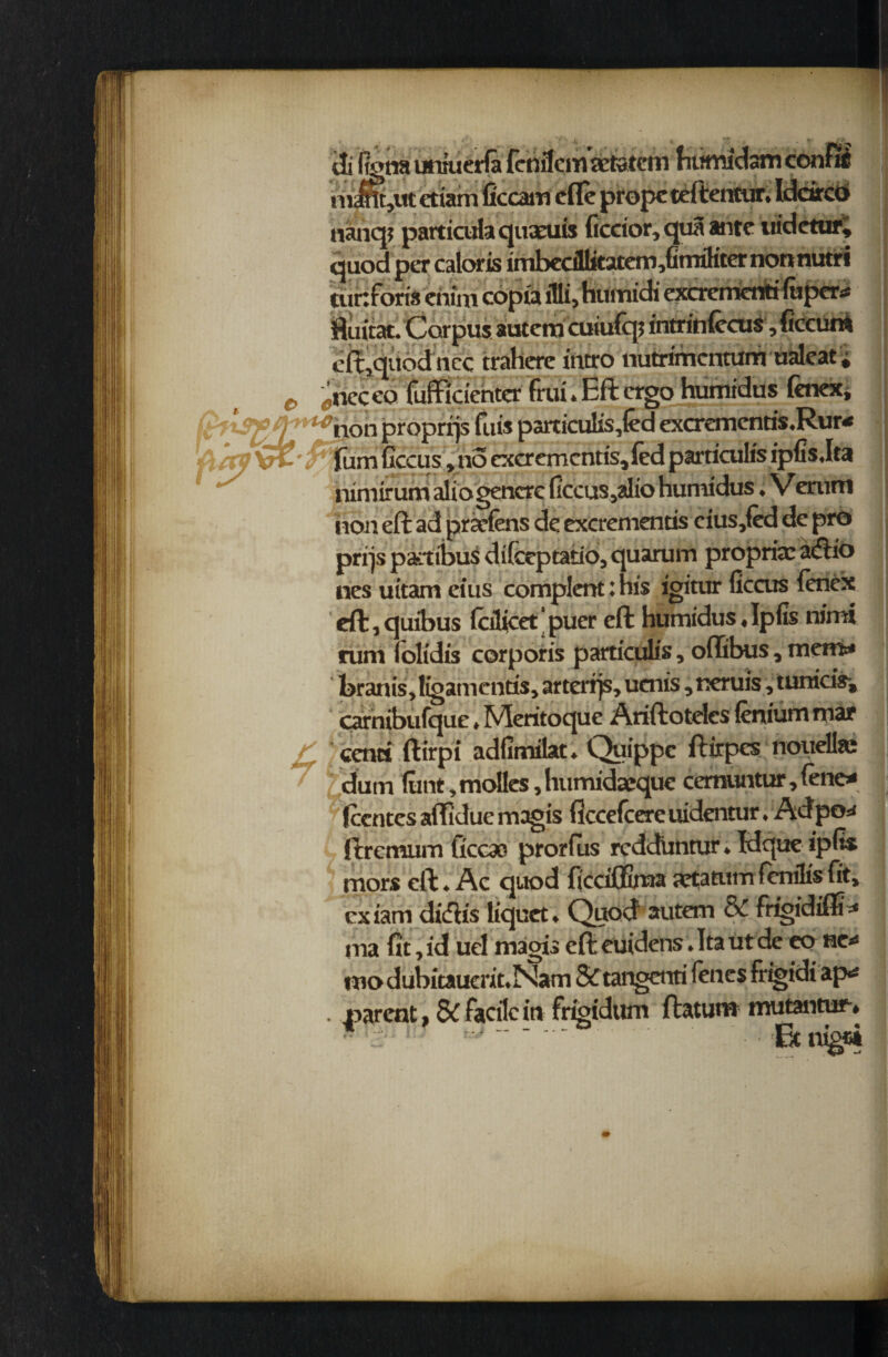 tti fena uniuerfa fenilcm aetatcm humidsm confii nimtjUt ctiam ficcam cfle propcteftentur. Iddrco nanq? particufa quseuis ficcior, qua ante tudetur; quod per caloris imbedllitatem,Gmfliter nonnutri turtforis enirn copu illi, humidi excrement! fuper* ftuitat. Carpus autem cuiufqt intrinfccus ,ficcum dt,quod ncc trahere intro nutrimcmum ualeat; jneceo fuffidcntcr frui. Eft ergo humidus fenex, non proprijs fuis paiticuli.s,(ed excrementis.Rur* (urn Gccus, no cxcrcmcntis, fed particulis ipfisdta nimirum aliogencre (iccus,alio humidus, Verurtt non eft ad prarfens de excrementis cius,fed de pro prrjs pambus difeeptatio, quarum propria: aiftio nes uttam eius complentihis igitur ficcus ienex eft, quibus fcilicet' pucr eft humidus«Ipfis nimi runt olidis corporis particulis, oftibus, mem* brains, ligamcntis, arterrjs, uenis, neruis, tumcis-, carnibufque, Meritoque Ariftoteles (enium mar centi ftirpi adfimilat. Quippc ftirpes noueliae dum funt, molles, humidatque cemuntur, fene* Rentes aftidue magis ficcefcere uidentur, Ad po* ftremum ficcso prorfus reddimtur. Idque ipfts mors eft. Ae quod ficciffima Srtatum fenilis fit, cxiam didis liquet. Quod autem 8C frigidiffi* ma fit, id uel magis eft euidens .Itautde eo ne* mo dubitauerit.Nam & tangenti fencs frigidi ap* . parent, &C facile in frtgidum ftatum mutantur-*